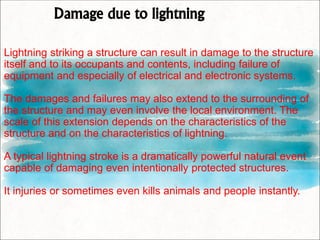 Damage due to lightning
Lightning striking a structure can result in damage to the structure
itself and to its occupants and contents, including failure of
equipment and especially of electrical and electronic systems.
The damages and failures may also extend to the surrounding of
the structure and may even involve the local environment. The
scale of this extension depends on the characteristics of the
structure and on the characteristics of lightning.
A typical lightning stroke is a dramatically powerful natural event
capable of damaging even intentionally protected structures.
It injuries or sometimes even kills animals and people instantly.
 