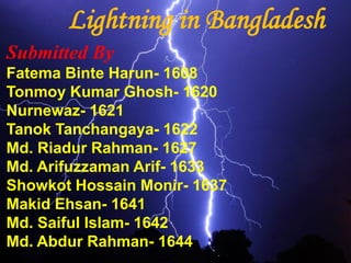 Lightning in Bangladesh
Submitted By
Fatema Binte Harun- 1608
Tonmoy Kumar Ghosh- 1620
Nurnewaz- 1621
Tanok Tanchangaya- 1622
Md. Riadur Rahman- 1627
Md. Arifuzzaman Arif- 1633
Showkot Hossain Monir- 1637
Makid Ehsan- 1641
Md. Saiful Islam- 1642
Md. Abdur Rahman- 1644
 