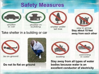 Safety Measures
Take shelter in a building or car
Do not lie flat on ground
Stay about 15 feet
away from each other
Stay away from all types of water
bodies because water is an
excellent conductor of electricity
 