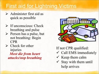First aid for Lightning Victims
 Administer first aid as
quick as possible
 If unconscious: Check
breathing and pulse
 Person has a pulse, but
not breathing: Begin
CPR
 Check for other
injuries
Most die from heart
attacks/stop breathing
If not CPR qualified:
 Call EMS immediately
 Keep them calm
 Stay with them until
help arrives
 