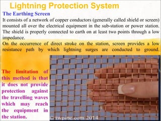Lightning Protection System
The Earthing Screen
It consists of a network of copper conductors (generally called shield or screen)
mounted all over the electrical equipment in the sub-station or power station.
The shield is properly connected to earth on at least two points through a low
impedance.
On the occurrence of direct stroke on the station, screen provides a low
resistance path by which lightning surges are conducted to ground.
The limitation of
this method is that
it does not provide
protection against
the travelling waves
which may reach
the equipment in
the station.
 