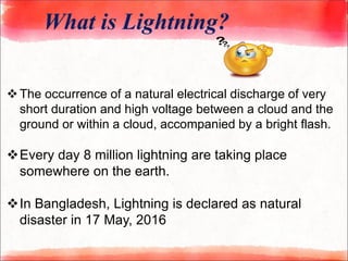 What is Lightning?
The occurrence of a natural electrical discharge of very
short duration and high voltage between a cloud and the
ground or within a cloud, accompanied by a bright flash.
Every day 8 million lightning are taking place
somewhere on the earth.
In Bangladesh, Lightning is declared as natural
disaster in 17 May, 2016
 