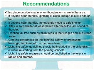 Recommendations
 No place outside is safe when thunderstorms are in the area.
 If anyone hear thunder, lightning is close enough to strike him or
her.
 If anyone hear thunder, immediately move to safe shelter.
 Stay in safe shelter at least 30 min after hear the last sound of
thunder.
 Planting tall tree such as palm trees in the villages and sub urban
areas.
 Creating awareness on the lightning safety by organizing
trainings, seminars etc. in the union level.
 Lightning safety guidelines should be included in the children’s
curriculum starting from the primary schools.
 Lightning safety measure should be published in the television
radios and dramas.
 