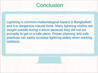 Conclusion
Lightning is common meteorological hazard in Bangladesh
and it is dangerous natural force. Many lightning victims are
caught outside during a storm because they did not act
promptly to get to a safe place. Proper planning and safe
practices can easily increase lightning safety when working
outdoors.
 