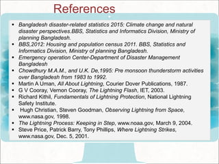  Bangladesh disaster-related statistics 2015: Climate change and natural
disaster perspectives.BBS, Statistics and Informatics Division, Ministry of
planning Bangladesh.
 BBS,2012: Housing and population census 2011. BBS, Statistics and
Informatics Division, Ministry of planning Bangladesh.
 Emergency operation Center-Department of Disaster Management
Bangladesh
 Chowdhury M.A.M., and U.K. De,1995: Pre monsoon thunderstorm activities
over Bangladesh from 1983 to 1992.
 Martin A Uman, All About Lightning, Courier Dover Publications, 1987.
 G V Cooray, Vernon Cooray, The Lightning Flash, IET, 2003.
 Richard Kithil, Fundamentals of Lightning Protection, National Lightning
Safety Institute.
 Hugh Christian, Steven Goodman, Observing Lightning from Space,
www.nasa.gov, 1998.
 The Lightning Process: Keeping in Step, www.noaa.gov, March 9, 2004.
 Steve Price, Patrick Barry, Tony Phillips, Where Lightning Strikes,
www.nasa.gov, Dec. 5, 2001.
References
 