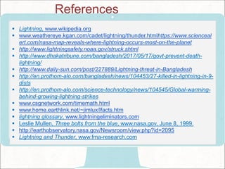  Lightning, www.wikipedia.org
 www.weathereye.kgan.com/cadet/lightning/thunder.htmlhttps://www.scienceal
ert.com/nasa-map-reveals-where-lightning-occurs-most-on-the-planet
 http://www.lightningsafety.noaa.gov/struck.shtml
 http://www.dhakatribune.com/bangladesh/2017/05/17/govt-prevent-death-
lightning/
 http://www.daily-sun.com/post/227889/Lightning-threat-in-Bangladesh
 http://en.prothom-alo.com/bangladesh/news/104453/27-killed-in-lightning-in-9-
dists
 http://en.prothom-alo.com/science-technology/news/104545/Global-warming-
behind-growing-lightning-strikes
 www.csgnetwork.com/timemath.html
 www.home.earthlink.net/~jimlux/lfacts.htm
 lightning glossary, www.lightningeliminators.com
 Leslie Mullen, Three bolts from the blue, www.nasa.gov, June 8, 1999.
 http://earthobservatory.nasa.gov/Newsroom/view.php?id=2095
 Lightning and Thunder, www.fma-research.com
References
 