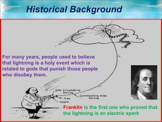 For many years, people used to believe
that lightning is a holy event which is
related to gods that punish those people
who disobey them.
Franklin is the first one who proved that
the lightning is an electric spark
Historical Background
 