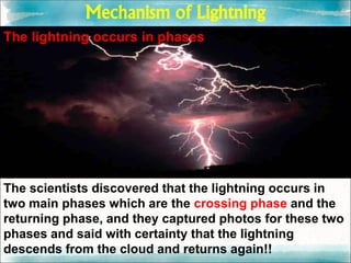 Mechanism of Lightning
The lightning occurs in phases
The scientists discovered that the lightning occurs in
two main phases which are the crossing phase and the
returning phase, and they captured photos for these two
phases and said with certainty that the lightning
descends from the cloud and returns again!!
 