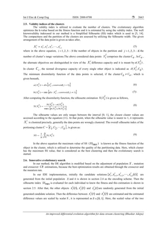 Int J Elec & Comp Eng ISSN: 2088-8708 
An improved differential evolution algorithm for data stream clustering (Bhaskar Adepu)
2663
2.5. Validity indices of the clusters
The validity index is utilized to evaluate the number of clusters. The evolutionary algorithm
optimizes the k-value based on the fitness function and it is estimated by using the validity index. The well
knownvalidity indexused in our method is a Simplified Silhouette (SS) index which is used in [5, 14].
The compactness and the partition of the clusters are assessed by utilizing the Silhouette width. The given
arrangement of the data point is given as takes after,
l
jiiii
l
i xxxxX ,
321
,,,,  (5)
where in the above equation, Ni 3,2,1 the number of objects in the partition and Kj 3,2,1 the
number of cluster’s range variations.The above considered data points
l
iX comprises the cluster aC . In aC ,
the alternate objectives are distinguished in view of the
l
iX difference capacity and it is meant by )(
l
iXa .
In cluster aC , the normal divergence capacity of every single other object is indicated as ),( bC
l
iXd .
The minimum dissimilarity function of the data points is selected, if the cluster aCbC  , which is
given beneath,
 )1(,)(  jcentroid
l
iXdis
l
iXa (6)
 )(,min)( ijcentroid
l
iXdis
l
iXb  (7)
After computing the dissimilarity function, the silhouette estimation )(
l
iXS is given as follows,
 )(),(max
)()(
)(
l
iXb
l
iXa
l
iXa
l
iXbl
iXS

 (8)
The silhouette values are only ranges between the interval [0, 1], the closest cluster values are
accessed according to the equation (11). At that point, when the silhouette value is nearer to 1, it represents
l
iX is clustered precisely, generally the data points are wrongly clustered. The overall silhouette index of the
portioning cluster  kCCCC ,,2,1  , is given as:



N
i
l
iXS
N
SS
1
)(
1 (9)
In the above equation the maximum value of SS )max(SS is known as the fitness function of the
object in the cluster, which is utilized to determine the quality of the partitioning data. Here, which cluster
has the maximum SS value, that is considered as the best clustering and then the evolutionary search is
started.
2.6. Innovative evolutionary search
In our method, the DE algorithm is modified based on the adjustment of population X , mutation
and crossover CR estimations, because the best optimization results are obtained through the crossover and
the mutation rate.
In our IDE implementation, initially the candidate solutions )}(,,,,{ ,21 txxxx l
di
l
i
l
i
l
i  are
generated from the initial population X and it is shown in section 2.4 as the encoding scheme. Then the
silhouette index maxSS is evaluated for each individual to know the fitness and this estimation is shown in
section 2.5. After that, the other objects )(),( txtx l
j
l
i and )(txl
p are randomly generated from the initial
generated candidate solution. Then the difference between )(txl
i and )(txl
j are estimated and the estimated
difference values are scaled by scalar S , it is represented as ]1,0[S . Here, the scaled value of the two
 