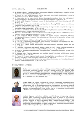 Int J Elec & Comp Eng ISSN: 2088-8708 
An improved differential evolution algorithm for data stream clustering (Bhaskar Adepu)
2667
[10] K. Guo and Q. Zhang, “Fast Clustering-Based Anonymization Algorithm for Data Streams,” Journal of Software
Engineering, vol/issue: 24(8), pp. 1852-1867, 2014.
[11] R. Hyde, et al., “Fully online clustering of evolving data streams into arbitrarily shaped clusters,” Journal of
Information Sciences, vol. 382-383, pp. 96-114, 2017.
[12] N. Chaturvedi, et al., “An Improvement in K-mean Clustering Algorithm Using Better Time and Accuracy,”
International Journal of Programming Languages and Applications, vol/issue: 3(4), pp. 13-19, 2013.
[13] M. Naldi and R. Campello, “Evolutionary k-means for distributed data sets,” Neuro Computing, vol. 127,
pp. 30-42, 2014.
[14] V. S. Alves, et al., “Towards a Fast Evolutionary Algorithm for Clustering,” IEEE congress on evolutionary
computation, IEEE Press, pp. 1776-1783, 2006.
[15] Y. Ping, et al., “Fast and scalable support vector clustering for large-scale data analysis,” Knowledge and
Information Systems, vol/issue: 43(2), pp. 281-310, 2014.
[16] E. de Faria, et al., “MINAS: multiclass learning algorithm for novelty detection in data streams,” Data Mining and
Knowledge Discovery, vol/issue: 30(3), pp. 640-680, 2015.
[17] P. D. and A. Dixit, “Multi Novel Class Classification of Feature Evolving Data Streams with J48,” International
Journal of Computer Applications, vol/issue: 124(11), pp. 31-36, 2015.
[18] Y. Han, “Improved BIRCH Clustering Algorithm and Human Resource Management Efficiency:
An Organizational Learning Perspective,” International Journal of Security and Its Applications, vol/issue: 10(8),
pp. 385-394, 2016.
[19] Y. Liu, “Fuzzy-Clustering Web based on Mining,” Journal of Multimedia, vol/issue: 9(1), 2014.
[20] H. Lee, et al., “A MapReduce-based kNN Join Query Processing Algorithm for Analyzing Large-scale Data,”
Journal of KIISE, vol/issue: 42(4), pp. 504-511, 2015.
[21] Z. Miller, et al., “Twitter spammer detection using data stream clustering,” Information Sciences, vol. 260,
pp. 64-73, 2014.
[22] T. Velmurugan, “Performance based analysis between k-Means and Fuzzy C-Means clustering algorithms for
connection oriented telecommunication data,” Applied Soft Computing, vol. 19, pp. 134-146, 2014.
[23] R. Fok, et al., “Mining Evolving Data Streams with Particle Filters,” Computational Intelligence, vol/issue: 33(2),
pp. 147-180, 2015.
[24] V. Bhatnagar, et al., “Clustering data streams using grid-based synopsis,” Knowledge and Information Systems,
vol/issue: 41(1), pp. 127-152, 2013.
[25] X. Yuan, et al., “A Genetic Algorithm-Based, Dynamic Clustering Method towards Improved WSN Longevity,”
Journal of Network and Systems Management, vol/issue: 25(1), pp. 21-46, 2016.
[26] D. Marrón, et al., “Data stream classification using random feature functions and novel method combinations,”
Journal of Systems and Software, vol. 127, pp. 195-204, 2017.
BIOGRAPHIES OF AUTHORS
Bhaskar Adepu is an Associate Professor at Kakatiya Institute of Technology & Science, Warangal
and Affiliated to Kakatiya University, India. He is pursuing his Ph.D. from Jawaharlal Nehru
Technological University (JNTU), Hyderabad. He received M.Tech. (CSE) from JNTU-Hyderabad
in 2010. His research interests include Data Mining, Image Processing and Artificial Intelligence.
He delivered guest lectures in the field of data mining and artificial intelligence at various platforms.
He is a Member of IEEE and a member of ISTE.
Jayadev Gyani is an Assistant Professor at the College of Computer and Information Sciences,
Majmaah University, Al Majmaah 15341, Saudi Arabia. He received his Ph.D. from the University
of Hyderabad in 2009. He has published more than 80 refereed journals and conference articles in
the area of software engineering, data mining, web information systems and digital image
processing. Dr.Gyani was program Co-chair and Vice Chair for few international conferences. He is
a Member of IEEE Computer Society and a Member of ACM.
Narsimha Gugulotu is a Professor and Head at JNTUH College of Engineering, Sultanpur,
Jawaharlal Nehru Technological University, Hyderabad, India. He received his Ph.D. from the
Osmania University, Hyderabad in 2009. He has published more than 60 refereed journals and
conference articles in the area of Data mining, Mobile Computing, Computer Networks, Cloud
Computing and Big data analytics. Dr.Narsimha is catering various administrative and academic
responsibilities at various capacities. He is also reviewer for few international conferences. He is a
Member of IEEE Computer Society and a Member of ISTE.
 