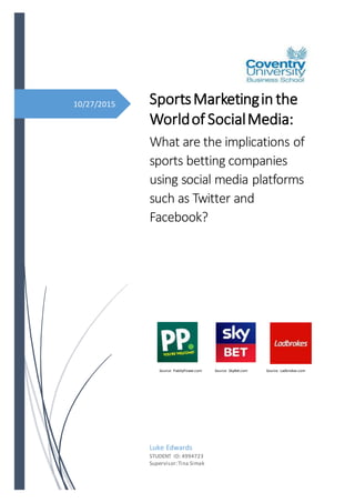 10/27/2015 SportsMarketingin the
Worldof SocialMedia:
What are the implications of
sports betting companies
using social media platforms
such as Twitter and
Facebook?
Luke Edwards
STUDENT ID: 4994723
Supervisor:Tina Simak
Source: PaddyPower.com Source: SkyBet.com Source: Ladbrokes.com
 