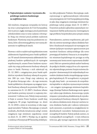 5. Najważniejsze zadania i wyzwania dla 
polskiego nadzoru bankowego 
na najbliższe lata 
Jak wiadomo, integracja europejska nie kończy 
się wraz z przystąpieniem do Unii Europejskiej. 
Jest to proces ciągły, stawiający przed państwami 
członkowskimi coraz to nowe zadania i obowiąz-ki. 
Stoją one również przed polskim nadzorem 
bankowym. Wymienię tutaj trzy podstawowe za-dania, 
które zdeterminują główny nurt naszej ak-tywności 
w najbliższych latach. 
Pierwsze z nich to nadzór nad wypełnieniem norm 
adekwatności kapitałowej przez banki spółdziel-cze. 
W ramach dostosowywania adekwatności ka-pitałowej 
banków spółdzielczych do wymogów 
wspólnotowych, ustawa Prawo bankowe wyzna-czyła 
trzy etapy podnoszenia funduszy własnych 
przez te banki. Pierwszy z nich zakończył się 
31. 12. 2001 r. osiągnięciem przez banki spół-dzielcze 
wysokości funduszy własnych na pozio-mie 
300 tys. euro. Drugi etap zakończy się 
31 grudnia bieżącego roku – do tego momentu 
banki spółdzielcze obowiązane są osiągnąć wyso-kość 
funduszy własnych na poziomie 500 tys. eu-ro, 
natomiast do 31. 12. 2007 r. fundusze własne 
tych banków powinny wynosić co najmniej rów-nowartość 
1 miliona euro. Należy tutaj zauważyć, 
iż Sejm w ustawie Prawo bankowe ustalił datę 
osiągnięcia III progu kapitałowego na dzień 
31. 12. 2010 r., mimo że wcześniej, w toku nego-cjacji 
warunków Traktatu Akcesyjnego, w ramach 
rozdziału „Swoboda świadczenia usług”, termin 
osiągnięcia tego minimum uzgodniony został 
na dzień 31. 12. 2007 r. Wydaje się, że zgodnie 
z ustaloną w Konstytucji RP hierarchią źródeł pra-wa, 
fakt podpisania Traktatu Akcesyjnego, zaak-ceptowanego 
w ogólnonarodowym referendum 
oraz przystąpienie do Unii Europejskiej powodują, 
że jako datę osiągnięcia ostatniego minimum ka-pitałowego 
należy przyjąć dzień 31 12 2007 r. 
Oczywiście jednak najbardziej optymalnym roz-wiązaniem 
byłoby jednoznaczne rozstrzygnięcie 
tego problemu bezpośrednio przez przepis ustawy. 
Prawodawstwo, zarówno wspólnotowe, jak i pol-skie 
nie zawiera wyraźnego zakazu działania ban-ków 
o funduszach mniejszych niż wymagane mi-nimum 
(jedynym wyraźnym ograniczeniem jest 
wysokość funduszu założycielskiego dla nowo 
powstających banków). Oznacza to, że niespełnie-nie 
minimum kapitałowego nie pociąga za sobą 
automatycznie konieczności zaprzestania działal-ności. 
Fakt ten uprawnia jednak nadzór bankowy 
do podjęcia działań, mających na celu zapewnie-nie 
odpowiedniego poziomu bezpieczeństwa de-pozytów 
i dostosowanych do indywidualnych wa-runków 
działania banku niespełniającego wymo-gów 
kapitałowych. W szczególności, w przypad-ku, 
gdy dany bank – po wezwaniu do uzupełnie-nia 
kapitałów w odrębnie wyznaczonym terminie 
– nie osiągnie wymaganego minimum kapitało-wego, 
Komisja Nadzoru Bankowego może ograni-czyć 
zakres jego działania, dostosowując ryzyko 
związane z prowadzoną działalnością do wysoko-ści 
posiadanych funduszy własnych. Ogranicze-nie 
zakresu działania może dotyczyć zarówno te-renu 
działania banku jak i zakresu wykonywa-nych 
czynności, co pozwala na uwzględnienie in-dywidualnych 
warunków funkcjonowania po-szczególnych 
banków. Należy jednak zastrzec, że 
w przypadkach szczególnych – w tym zwłaszcza 
wówczas, gdy wystąpi zagrożenie dla interesów 
Konkurencyjność sektora bankowego 76 seminarium BRE-CASE, Warszawa, 3 lutego 2005 r. 21 
po wejściu Polski do Unii Europejskiej 
 