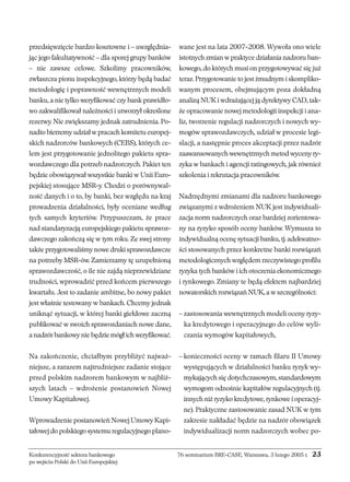 przedsięwzięcie bardzo kosztowne i – uwzględnia-jąc 
jego fakultatywność – dla sporej grupy banków 
– nie zawsze celowe. Szkolimy pracowników, 
zwłaszcza pionu inspekcyjnego, którzy będą badać 
metodologię i poprawność wewnętrznych modeli 
banku, a nie tylko weryfikować czy bank prawidło-wo 
zakwalifikował należności i utworzył określone 
rezerwy. Nie zwiększamy jednak zatrudnienia. Po-nadto 
bierzemy udział w pracach komitetu europej-skich 
nadzorców bankowych (CEBS), których ce-lem 
jest przygotowanie jednolitego pakietu spra-wozdawczego 
dla potrzeb nadzorczych. Pakiet ten 
będzie obowiązywał wszystkie banki w Unii Euro-pejskiej 
stosujące MSR-y. Chodzi o porównywal-ność 
danych i o to, by banki, bez względu na kraj 
prowadzenia działalności, były oceniane według 
tych samych kryteriów. Przypuszczam, że prace 
nad standaryzacją europejskiego pakietu sprawoz-dawczego 
zakończą się w tym roku. Ze swej strony 
także przygotowaliśmy nowe druki sprawozdawcze 
na potrzeby MSR-ów. Zamierzamy tę uzupełnioną 
sprawozdawczość, o ile nie zajdą nieprzewidziane 
trudności, wprowadzić przed końcem pierwszego 
kwartału. Jest to zadanie ambitne, bo nowy pakiet 
jest właśnie testowany w bankach. Chcemy jednak 
uniknąć sytuacji, w której banki giełdowe zaczną 
publikować w swoich sprawozdaniach nowe dane, 
a nadzór bankowy nie będzie mógł ich weryfikować. 
Na zakończenie, chciałbym przybliżyć najważ-niejsze, 
a zarazem najtrudniejsze zadanie stojące 
przed polskim nadzorem bankowym w najbliż-szych 
latach – wdrożenie postanowień Nowej 
Umowy Kapitałowej. 
Wprowadzenie postanowień Nowej Umowy Kapi-tałowej 
do polskiego systemu regulacyjnego plano-wane 
jest na lata 2007-2008. Wywoła ono wiele 
istotnych zmian w praktyce działania nadzoru ban-kowego, 
do których musi on przygotowywać się już 
teraz. Przygotowanie to jest żmudnym i skompliko-wanym 
procesem, obejmującym poza dokładną 
analizą NUK i wdrażającej ją dyrektywy CAD, tak-że 
opracowanie nowej metodologii inspekcji i ana-liz, 
tworzenie regulacji nadzorczych i nowych wy-mogów 
sprawozdawczych, udział w procesie legi-slacji, 
a następnie proces akceptacji przez nadzór 
zaawansowanych wewnętrznych metod wyceny ry-zyka 
w bankach i agencji ratingowych, jak również 
szkolenia i rekrutacja pracowników. 
Nadrzędnymi zmianami dla nadzoru bankowego 
związanymi z wdrożeniem NUK jest indywiduali-zacja 
norm nadzorczych oraz bardziej zorientowa-ny 
na ryzyko sposób oceny banków. Wymusza to 
indywidualną ocenę sytuacji banku, tj. adekwatno-ści 
stosowanych przez konkretne banki rozwiązań 
metodologicznych względem rzeczywistego profilu 
ryzyka tych banków i ich otoczenia ekonomicznego 
i rynkowego. Zmiany te będą efektem najbardziej 
nowatorskich rozwiązań NUK, a w szczególności: 
– zastosowania wewnętrznych modeli oceny ryzy-ka 
kredytowego i operacyjnego do celów wyli-czania 
wymogów kapitałowych, 
– konieczności oceny w ramach filaru II Umowy 
występujących w działalności banku ryzyk wy-mykających 
się dotychczasowym, standardowym 
wymogom odnośnie kapitałów regulacyjnych (tj. 
innych niż ryzyko kredytowe, rynkowe i operacyj-ne). 
Praktyczne zastosowanie zasad NUK w tym 
zakresie nakładać będzie na nadzór obowiązek 
indywidualizacji norm nadzorczych wobec po- 
Konkurencyjność sektora bankowego 76 seminarium BRE-CASE, Warszawa, 3 lutego 2005 r. 23 
po wejściu Polski do Unii Europejskiej 
 