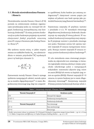 1.1. Metoda niestrukturalana Panzara 
i Rosse’a 
Niestrukturalna metoda Panzara i Rosse’a (P-R) 
pozwala na zróżnicowanie struktury organiza-cyjno- 
produkcyjnej rynku na: monopol lub oli-gopol, 
konkurencję monopolistyczną oraz kon-kurencję 
doskonałą19. Za miarę poziomu konku-rencji 
na rynku bankowym przyjmuje się wartość 
elastyczności funkcji przychodu oznaczoną 
przez H i znaną w literaturze jako funkcję Panza-ra 
i Rosse’a20. 
Siła rynkowa wyraża miarę, w jakim stopniu 
zmiana cen nakładów banku ∂w 
ki 
ma odzwiercie-dlenie 
w zmianie przychodów ∂R*i uzyskanych 
przez i-ty bank (por. równanie 1). 
(1) 
R w H 
m i k 
k = w k R 
i 
Zastosowanie metody Panzara i Rosse’a wymaga 
spełnienia następujących założeń: metoda opiera 
się na modelu oligopolistycznym21 w stanie dłu-gookresowej 
równowagi (ang. long-run competiti-ve 
equilibrium), liczba banków jest zmienną en-dogeniczną22, 
elastyczność cenowa popytu jest 
większa od jedności oraz bank operuje jako po-średnik 
finansowy (ang. financial intermediary) 23. 
Estymowana statystyka H przybiera wartości 
z przedziału (−∞,1). W warunkach równowagi 
długookresowej konkurencja doskonała charak-teryzuje 
się statystyką H równą jedności. W wa-runkach 
konkurencji monopolistycznej statysty-ka 
H przyjmuje wartości z przedziału otwartego 
zero jeden. Natomiast zerowa lub ujemna war-tość 
statystyki H oznacza występowanie mono-polu. 
Rosnąca wartość statystyki H oznacza ro-snący 
poziom konkurencji sektora bankowego24. 
W celu stwierdzenia stanu równowagi przepro-wadza 
się odpowiedni test, wstawiając w równa-niu 
regresji jako zmienną zależną w miejsce przy-chodu 
odsetkowego jeden z następujących 
wskaźników: rentowności aktywów (ang. return 
on assets (ROA)) lub zwrotu na kapitale (ang. re-turn 
on equities (ROE)). Wartość statystyki H = 0 
oznacza, że system bankowy jest w stanie długo-okresowej 
równowagi25. Interpretację statystyki 
H (miary poziomu konkurencji) ilustruje tabela 1. 
* 
* 
1 
i 
i 
∂ 
= 
∂ Σ i 
Tabela 1. Interpretacja statystyki H Panzara i Rosse’a 
Wartość Statystyki H Struktura rynku 
H 0 Monopol lub oligopol 
0 H  1 Konkurencja monopolistyczna 
H = 1 Konkurencja doskonała 
Źródło: opracowanie własne na podstawie: H. S. Hempell, Testing for Competition among German Banks…, op. cit., s. 8 oraz 
J. A. Bikker, Competition and Efficiency in Unified European Banking Market…, op. cit., s. 87. 
28 76 seminarium BRE-CASE, Warszawa, 3 lutego 2005 r. Konkurencyjność sektora bankowego 
po wejściu Polski do Unii Europejskiej 
Wartość Statystyki H Test równowagi 
H  0 Stan nierównowagi 
H = 0 Równowaga 
 