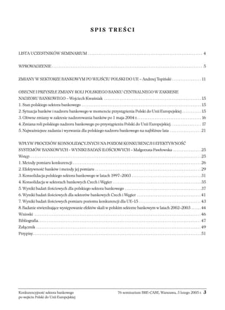 SPIS TREŚCI 
LISTA UCZESTNIKÓW SEMINARIUM . . . . . . . . . . . . . . . . . . . . . . . . . . . . . . . . . . . . . . . . . . . . . . . . . . . . . . . . . . . . . . . . . . 4 
WPROWADZENIE . . . . . . . . . . . . . . . . . . . . . . . . . . . . . . . . . . . . . . . . . . . . . . . . . . . . . . . . . . . . . . . . . . . . . . . . . . . . . . . . . . . . . . . 5 
ZMIANY W SEKTORZE BANKOWYM PO WEJŚCIU POLSKI DO UE – Andrzej Topiński . . . . . . . . . . . . . . . . . 11 
OBECNE I PRZYSZŁE ZMIANY ROLI POLSKIEGO BANKU CENTRALNEGO W ZAKRESIE 
NADZORU BANKOWEGO – Wojciech Kwaśniak . . . . . . . . . . . . . . . . . . . . . . . . . . . . . . . . . . . . . . . . . . . . . . . . . . . . . . . . 15 
1. Stan polskiego sektora bankowego . . . . . . . . . . . . . . . . . . . . . . . . . . . . . . . . . . . . . . . . . . . . . . . . . . . . . . . . . . . . . . . . . . . . . 15 
2. Sytuacja banków i nadzoru bankowego w momencie przystąpienia Polski do Unii Europejskiej . . . . . . . . . . . 15 
3. Główne zmiany w zakresie nadzorowania banków po 1 maja 2004 r. . . . . . . . . . . . . . . . . . . . . . . . . . . . . . . . . . . . . . 16 
4. Zmiana roli polskiego nadzoru bankowego po przystąpieniu Polski do Unii Europejskiej. . . . . . . . . . . . . . . . . . 17 
5. Najważniejsze zadania i wyzwania dla polskiego nadzoru bankowego na najbliższe lata . . . . . . . . . . . . . . . . . . 21 
WPŁYW PROCESÓW KONSOLIDACYJNYCH NA POZIOM KONKURENCJI I EFEKTYWNOŚĆ 
SYSTEMÓW BANKOWYCH - WYNIKI BADAŃ ILOŚCIOWYCH – Małgorzata Pawłowska . . . . . . . . . . . . . . . . 25 
Wstęp. . . . . . . . . . . . . . . . . . . . . . . . . . . . . . . . . . . . . . . . . . . . . . . . . . . . . . . . . . . . . . . . . . . . . . . . . . . . . . . . . . . . . . . . . . . . . . . . . . . 25 
1. Metody pomiaru konkurencji . . . . . . . . . . . . . . . . . . . . . . . . . . . . . . . . . . . . . . . . . . . . . . . . . . . . . . . . . . . . . . . . . . . . . . . . . . 26 
2. Efektywność banków i metody jej pomiaru . . . . . . . . . . . . . . . . . . . . . . . . . . . . . . . . . . . . . . . . . . . . . . . . . . . . . . . . . . . . . 29 
3. Konsolidacja polskiego sektora bankowego w latach 1997–2003 . . . . . . . . . . . . . . . . . . . . . . . . . . . . . . . . . . . . . . . . 31 
4. Konsolidacja w sektorach bankowych Czech i Węgier . . . . . . . . . . . . . . . . . . . . . . . . . . . . . . . . . . . . . . . . . . . . . . . . . . . 35 
5. Wyniki badań ilościowych dla polskiego sektora bankowego . . . . . . . . . . . . . . . . . . . . . . . . . . . . . . . . . . . . . . . . . . . . 37 
6. Wyniki badań ilościowych dla sektorów bankowych Czech i Węgier . . . . . . . . . . . . . . . . . . . . . . . . . . . . . . . . . . . . . 41 
7. Wyniki badań ilościowych pomiaru poziomu konkurencji dla UE-15 . . . . . . . . . . . . . . . . . . . . . . . . . . . . . . . . . . . . 43 
8. Badanie stwierdzające występowanie efektów skali w polskim sektorze bankowym w latach 2002–2003 . . . . . . 44 
Wnioski . . . . . . . . . . . . . . . . . . . . . . . . . . . . . . . . . . . . . . . . . . . . . . . . . . . . . . . . . . . . . . . . . . . . . . . . . . . . . . . . . . . . . . . . . . . . . . . . 46 
Bibliografia. . . . . . . . . . . . . . . . . . . . . . . . . . . . . . . . . . . . . . . . . . . . . . . . . . . . . . . . . . . . . . . . . . . . . . . . . . . . . . . . . . . . . . . . . . . . . . 47 
Załącznik . . . . . . . . . . . . . . . . . . . . . . . . . . . . . . . . . . . . . . . . . . . . . . . . . . . . . . . . . . . . . . . . . . . . . . . . . . . . . . . . . . . . . . . . . . . . . . . 49 
Przypisy. . . . . . . . . . . . . . . . . . . . . . . . . . . . . . . . . . . . . . . . . . . . . . . . . . . . . . . . . . . . . . . . . . . . . . . . . . . . . . . . . . . . . . . . . . . . . . . . . 51 
Konkurencyjność sektora bankowego 76 seminarium BRE-CASE, Warszawa, 3 lutego 2005 r. 3 
po wejściu Polski do Unii Europejskiej 
 
