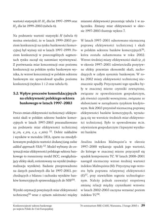 wartości statystyki H: H1 dla lat 1997–1999 oraz 
H2 dla lat 1999–2003 (tabela 6). 
Na podstawie wartość statystyki H (tabela 6) 
można stwierdzić, że w latach 1999–2003 po-ziom 
konkurencji na rynku bankowości komer-cyjnej 
był wyższy niż w latach 1997–1999. Po-ziom 
konkurencji w poszczególnych segmen-tach 
rynku zaczął się natomiast wyrównywać. 
Z porównania miar koncentracji oraz poziomu 
konkurencji na polskim rynku bankowym wy-nika, 
że wzrost koncentracji w polskim sektorze 
bankowym nie spowodował spadku poziomu 
konkurencji (wykres 1 i 2 oraz tabela 6). 
5.2. Wpływ procesów konsolidacyjnych 
na efektywność polskiego sektora 
bankowego w latach 1997–2003 
Proces zmian efektywności technicznej i efektyw-ności 
skali w polskim sektorze banków komer-cyjnych 
w latach 1997-2003 przeanalizowano 
na podstawie miar efektywności technicznej 
(e_crs, e_vrs, e_s, e_nirs) 52. Dobór nakładów 
i wyników w metodzie DEA, oparto na zmodyfi-kowanym 
podejściu wartości dodanej (ang. value 
added approach VAA) 53. Model wybrany do es-tymacji 
miar efektywności polskiego sektora ban-kowego 
to rozszerzony model BCC, uwzględnia-jący 
efekty skali, zorientowany na wyniki (maksy-malizacja 
wyników). Badanie przeprowadzono 
na danych panelowych dla lat 1997-2003, po-chodzących 
z bilansu i rachunku wyników ban-ków 
komercyjnych sprawozdających do NBP54. 
Wyniki estymacji powyższych miar efektywności 
technicznej55 wraz z opisem zależności między 
miarami efektywności prezentuje tabela 1 w za-łączniku. 
Zmiany miar efektywności w okre-sie 
1997-2003 ilustruje wykres 7. 
W latach 1997–2001 odnotowano nieznaczną 
poprawę efektywności technicznej i skali 
w polskim sektorze banków komercyjnych56, 
która została zahamowana w roku 2002. 
Wzrost średniej miary efektywności skali (e_s) 
w okresie 1997–2001 odzwierciedla pozytyw-ne 
efekty przemian ekonomiki skali, zacho-dzących 
w całym systemie bankowym. W ro-ku 
2002 miary efektywności technicznej nie-znacznie 
spadły. Przyczynami tego spadku by-ły 
w znacznej mierze czynniki zewnętrzne, 
związane ze spowolnieniem gospodarczym, 
jak również czynniki wewnętrzne, związane ze 
słabościami w zarządzaniu ryzykiem kredyto-wym. 
Rok 2003 przyniósł nieznaczną poprawę 
efektywności banków komercyjnych, wyraża-jącą 
się we wzroście średnich miar efektywno-ści 
technicznej. Było to spowodowane m.in. 
ożywieniem gospodarczym i lepszymi wynika-mi 
banków. 
Analiza indeksu Malmquist’a w okresie 
1997–2000 wykazuje spadek jego wartości, 
do którego w znacznej mierze przyczynił się 
spadek komponentu TC. W latach 2000–2001 
nastąpił nieznaczny wzrost średniej wartości 
indeksu Malmquista (M). Przyczyną tego wzro-stu 
była poprawa relatywnej efektywności 
(E)57, przy niewielkim regresie technologicz-nym. 
Należy jednak zauważyć stopniową 
zmianę relacji między czynnikami wzrostu: 
w latach 2002-2003 zaczyna wzrastać poziom 
indeksu TC58. 
Konkurencyjność sektora bankowego 76 seminarium BRE-CASE, Warszawa, 3 lutego 2005 r. 39 
po wejściu Polski do Unii Europejskiej 
 
