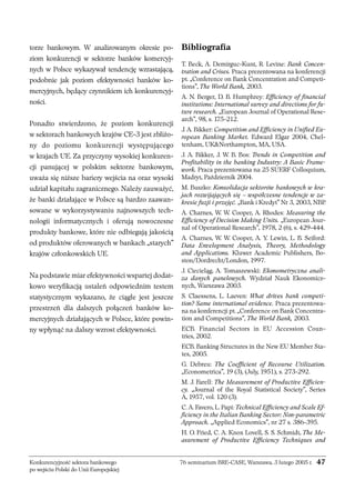torze bankowym. W analizowanym okresie po-ziom 
konkurencji w sektorze banków komercyj-nych 
w Polsce wykazywał tendencję wzrastającą, 
podobnie jak poziom efektywności banków ko-mercyjnych, 
będący czynnikiem ich konkurencyj-ności. 
Ponadto stwierdzono, że poziom konkurencji 
w sektorach bankowych krajów CE-3 jest zbliżo-ny 
do poziomu konkurencji występującego 
w krajach UE. Za przyczyny wysokiej konkuren-cji 
panującej w polskim sektorze bankowym, 
uważa się niższe bariery wejścia na oraz wysoki 
udział kapitału zagranicznego. Należy zauważyć, 
że banki działające w Polsce są bardzo zaawan-sowane 
w wykorzystywaniu najnowszych tech-nologii 
informatycznych i oferują nowoczesne 
produkty bankowe, które nie odbiegają jakością 
od produktów oferowanych w bankach „starych” 
krajów członkowskich UE. 
Na podstawie miar efektywności wspartej dodat-kowo 
weryfikacją ustaleń odpowiednim testem 
statystycznym wykazano, że ciągle jest jeszcze 
przestrzeń dla dalszych połączeń banków ko-mercyjnych 
działających w Polsce, które powin-ny 
wpłynąć na dalszy wzrost efektywności. 
Bibliografia 
T. Beck, A. Demirguc-Kunt, R. Levine: Bank Concen-tration 
and Crises. Praca prezentowana na konferencji 
pt. „Conference on Bank Concentration and Competi-tions”, 
The World Bank, 2003. 
A. N. Berger, D. B. Humphrey: Efficiency of financial 
institutions: International survey and directions for fu-ture 
research. „European Journal of Operational Rese-arch”, 
98, s. 175-212. 
J. A. Bikker: Competition and Efficiency in Unified Eu-ropean 
Banking Market. Edward Elgar 2004, Chel-tenham, 
UKNorthampton, MA, USA. 
J. A. Bikker, J. W. B. Bos: Trends in Competition and 
Profitability in the banking Industry: A Basic Frame-work. 
Praca prezentowana na 25 SUERF Colloquium, 
Madryt, Październik 2004. 
M. Buszko: Konsolidacja sektorów bankowych w kra-jach 
rozwijających się – współczesne tendencje w za-kresie 
fuzji i przejęć. „Bank i Kredyt” Nr 3, 2003, NBP. 
A. Charnes, W. W. Cooper, A. Rhodes: Measuring the 
Efficiency of Decision Making Units. „European Jour-nal 
of Operational Research”, 1978, 2 (6), s. 429-444. 
A. Charnes, W. W. Cooper, A. Y. Lewin, L. B. Seiford: 
Data Envelopment Analysis, Theory, Methodology 
and Applications. Kluwer Academic Publishers, Bo-ston/ 
Dordrecht/London, 1997. 
J. Ciecieląg, A. Tomaszewski: Ekonometryczna anali-za 
danych panelowych. Wydział Nauk Ekonomicz-nych, 
Warszawa 2003. 
S. Claessens, L. Laeven: What drives bank competi-tion? 
Same international evidence. Praca prezentowa-na 
na konferencji pt. „Conference on Bank Concentra-tion 
and Competitions”, The World Bank, 2003. 
ECB. Financial Sectors in EU Accession Coun-tries, 
2002. 
ECB. Banking Structures in the New EU Member Sta-tes, 
2005. 
G. Debreu: The Coefficient of Recourse Utilization. 
„Econometrica”, 19 (3), (July, 1951), s. 273-292. 
M. J. Farell: The Measurement of Productive Efficien-cy. 
„Journal of the Royal Statistical Society”, Series 
A, 1957, vol. 120 (3). 
C. A. Favero, L. Papi: Technical Efficiency and Scale Ef-ficiency 
in the Italian Banking Sector: Non-parametric 
Approach. „Applied Economics”, nr 27 s. 386-395. 
H. O. Fried, C. A. Knox Lovell, S. S. Schmidt, The Me-asurement 
of Productive Efficiency Techniques and 
Konkurencyjność sektora bankowego 76 seminarium BRE-CASE, Warszawa, 3 lutego 2005 r. 47 
po wejściu Polski do Unii Europejskiej 
 