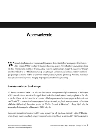 Wprowadzenie 
Wramach działań dostosowujących polskie prawo do regulacji obowiązujących w Unii Europej-skiej 
1 maja 2004 r. weszła w życie znowelizowana ustawa Prawo bankowe. Zgodnie z ustawą 
od dnia przystąpienia Polski do Unii oddziały banków zagranicznych, mających siedzibę w krajach 
członkowskich UE, są oddziałami instytucji kredytowych. Oznacza to, że Komisja Nadzoru Bankowe-go 
sprawuje nad nimi nadzór w zakresie utrzymywania płynności płatniczej. Nie mają natomiast 
do nich zastosowania polskie przepisy dotyczące adekwatności kapitałowej. 
Struktura sektora bankowego 
Na koniec września 2004 r. w sektorze bankowym zaangażowani byli inwestorzy z 16 krajów. 
W III kwartale łączna wartość należących do nich akcji banków krajowych zwiększyła się o 176 mln 
zł (do 7 492 mln zł), ale ich udział w kapitale zakładowym sektora bankowego pozostał niezmienio-ny 
(60,6%). W porównaniu z końcem poprzedniego roku zwiększyło się zaangażowanie podmiotów 
z Belgii (o 302 mln zł), Japonii (o 16 mln zł), Wielkiej Brytanii (o 14 mln zł) i z Francji (o 9 mln zł), 
a zmniejszyło inwestorów z Niemiec (o 202,3 mln zł). 
Inwestorzy zagraniczni kontrolowali 44 banki komercyjne. Ich fundusze stanowiły blisko 3/4 fundu-szy, 
a aktywa nieco ponad 2/3 aktywów sektora bankowego. Banki te zgromadziły 62,6% depozytów 
Konkurencyjność sektora bankowego 76 seminarium BRE-CASE, Warszawa, 3 lutego 2005 r. 5 
po wejściu Polski do Unii Europejskiej 
 