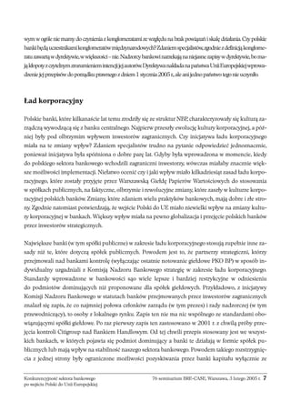 wym w ogóle nie mamy do czynienia z konglomeratami ze względu na brak powiązań i skalę działania. Czy polskie 
banki będą uczestnikami konglomeratów międzynarodowych? Zdaniem specjalistów, zgodnie zdefinicją konglome-ratu 
zawartą w dyrektywie, w większości – nie. Nadzorcy bankowi narzekają na niejasne zapisy w dyrektywie, bo ma-ją 
kłopoty zczytelnym zrozumieniem intencji jej autorów. Dyrektywa nakłada napaństwa Unii Europejskiej wprowa-dzenie 
jej przepisów do porządku prawnego z dniem 1 stycznia 2005 r., ale ani jedno państwo tego nie uczyniło. 
Ład korporacyjny 
Polskie banki, które kilkanaście lat temu zrodziły się ze struktur NBP, charakteryzowały się kulturą za-rządczą 
wywodzącą się z banku centralnego. Najpierw przeszły ewolucję kultury korporacyjnej, a póź-niej 
były pod olbrzymim wpływem inwestorów zagranicznych. Czy inicjatywa ładu korporacyjnego 
miała na te zmiany wpływ? Zdaniem specjalistów trudno na pytanie odpowiedzieć jednoznacznie, 
ponieważ inicjatywa była spóźniona o dobre parę lat. Gdyby była wprowadzona w momencie, kiedy 
do polskiego sektora bankowego wchodzili zagraniczni inwestorzy, wówczas miałaby znacznie więk-sze 
możliwości implementacji. Niełatwo ocenić czy i jaki wpływ miało kilkadziesiąt zasad ładu korpo-racyjnego, 
które zostały przyjęte przez Warszawską Giełdę Papierów Wartościowych do stosowania 
w spółkach publicznych, na faktyczne, olbrzymie i rewolucyjne zmiany, które zaszły w kulturze korpo-racyjnej 
polskich banków. Zmiany, które zdaniem wielu praktyków bankowych, mają dobre i złe stro-ny. 
Zgodnie natomiast potwierdzają, że wejście Polski do UE miało niewielki wpływ na zmiany kultu-ry 
korporacyjnej w bankach. Większy wpływ miała na pewno globalizacja i przejęcie polskich banków 
przez inwestorów strategicznych. 
Największe banki (w tym spółki publiczne) w zakresie ładu korporacyjnego stosują zupełnie inne za-sady 
niż te, które dotyczą spółek publicznych. Powodem jest to, że partnerzy strategiczni, którzy 
przejmowali nad bankami kontrolę (wyłączając ostatnie notowanie giełdowe PKO BP) w sposób in-dywidualny 
uzgadniali z Komisją Nadzoru Bankowego strategię w zakresie ładu korporacyjnego. 
Standardy wprowadzone w bankowości sąo wiele lepsze i bardziej restrykcyjne w odniesieniu 
do podmiotów dominujących niż proponowane dla spółek giełdowych. Przykładowo, z inicjatywy 
Komisji Nadzoru Bankowego w statutach banków przejmowanych przez inwestorów zagranicznych 
znalazł się zapis, że co najmniej połowa członków zarządu (w tym prezes) i rady nadzorczej (w tym 
przewodniczący), to osoby z lokalnego rynku. Zapis ten nie ma nic wspólnego ze standardami obo-wiązującymi 
spółki giełdowe. Po raz pierwszy zapis ten zastosowano w 2001 r. z chwilą próby prze-jęcia 
kontroli Citigroup nad Bankiem Handlowym. Od tej chwili przepis stosowany jest we wszyst-kich 
bankach, w których pojawia się podmiot dominujący a banki te działają w formie spółek pu-blicznych 
lub mają wpływ na stabilność naszego sektora bankowego. Powodem takiego rozstrzygnię-cia 
z jednej strony były ograniczone możliwości pozyskiwania przez banki kapitału wyłącznie ze 
Konkurencyjność sektora bankowego 76 seminarium BRE-CASE, Warszawa, 3 lutego 2005 r. 7 
po wejściu Polski do Unii Europejskiej 
 