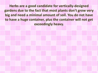 Herbs are a good candidate for vertically-designed
gardens due to the fact that most plants don't grow very
big and need a minimal amount of soil. You do not have
to have a huge container, plus the container will not get
exceedingly heavy.
 