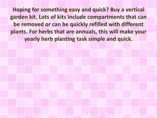Hoping for something easy and quick? Buy a vertical
garden kit. Lots of kits include compartments that can
be removed or can be quickly refilled with different
plants. For herbs that are annuals, this will make your
yearly herb planting task simple and quick.
 