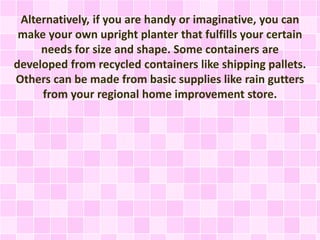 Alternatively, if you are handy or imaginative, you can
make your own upright planter that fulfills your certain
needs for size and shape. Some containers are
developed from recycled containers like shipping pallets.
Others can be made from basic supplies like rain gutters
from your regional home improvement store.
 