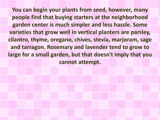 You can begin your plants from seed, however, many
people find that buying starters at the neighborhood
garden center is much simpler and less hassle. Some
varieties that grow well in vertical planters are parsley,
cilantro, thyme, oregano, chives, stevia, marjoram, sage
and tarragon. Rosemary and lavender tend to grow to
large for a small garden, but that doesn't imply that you
cannot attempt.
 