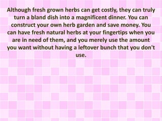 Although fresh grown herbs can get costly, they can truly
turn a bland dish into a magnificent dinner. You can
construct your own herb garden and save money. You
can have fresh natural herbs at your fingertips when you
are in need of them, and you merely use the amount
you want without having a leftover bunch that you don't
use.
 