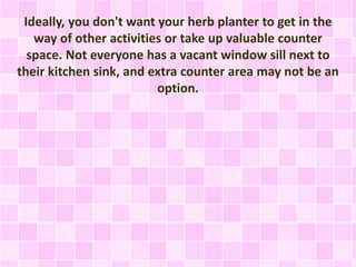Ideally, you don't want your herb planter to get in the
way of other activities or take up valuable counter
space. Not everyone has a vacant window sill next to
their kitchen sink, and extra counter area may not be an
option.
 
