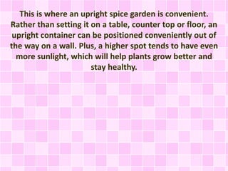 This is where an upright spice garden is convenient.
Rather than setting it on a table, counter top or floor, an
upright container can be positioned conveniently out of
the way on a wall. Plus, a higher spot tends to have even
more sunlight, which will help plants grow better and
stay healthy.
 