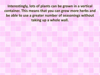 Interestingly, lots of plants can be grown in a vertical
container. This means that you can grow more herbs and
be able to use a greater number of seasonings without
taking up a whole wall.
 