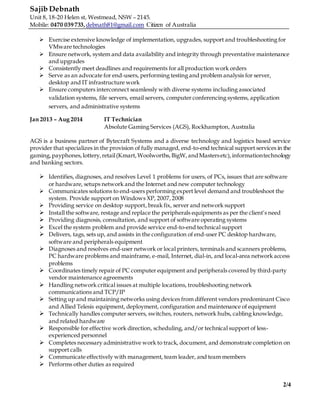 Sajib Debnath
Unit 8, 18-20 Helen st, Westmead, NSW – 2145.
Mobile: 0470 039 733,debnath81@gmail.com Citizen of Australia
2/4
 Exercise extensive knowledge of implementation, upgrades, support and troubleshooting for
VMware technologies
 Ensure network, system and data availability and integrity through preventative maintenance
and upgrades
 Consistently meet deadlines and requirements for all production work orders
 Serve as an advocate for end-users, performing testing and problem analysis for server,
desktop and IT infrastructure work
 Ensure computers interconnect seamlessly with diverse systems including associated
validation systems, file servers, email servers, computer conferencing systems, application
servers, and administrative systems
Jan 2013 – Aug 2014 IT Technician
Absolute Gaming Services (AGS), Rockhampton, Australia
AGS is a business partner of Bytecraft Systems and a diverse technology and logistics based service
provider that specializes in the provision of fully managed, end-to-end technical support services in the
gaming,payphones,lottery,retail(Kmart,Woolworths,BigW, andMastersetc),informationtechnology
and banking sectors.
 Identifies, diagnoses, and resolves Level 1 problems for users, of PCs, issues that are software
or hardware, setups network and the Internet and new computer technology
 Communicates solutions to end-users performing expert level demand and troubleshoot the
system. Provide support on Windows XP, 2007,2008
 Providing service on desktop support, break fix, server and network support
 Install the software, restage and replace the peripherals equipments as per the client’s need
 Providing diagnosis, consultation, and support of software operating systems
 Excel the system problem and provide service end-to-end technical support
 Delivers, tags, sets up, and assists in the configuration of end-user PC desktop hardware,
software and peripherals equipment
 Diagnoses and resolves end-user network or local printers, terminals and scanners problems,
PC hardware problems and mainframe, e-mail, Internet, dial-in, and local-area network access
problems
 Coordinates timely repair of PC computer equipment and peripherals covered by third-party
vendor maintenance agreements
 Handling network critical issues at multiple locations, troubleshooting network
communications and TCP/IP
 Setting up and maintaining networks using devices from different vendors predominant Cisco
and Allied Telesis equipment, deployment, configuration and maintenance of equipment
 Technically handles computer servers, switches, routers, network hubs, cabling knowledge,
and related hardware
 Responsible for effective work direction, scheduling, and/or technical support of less-
experienced personnel
 Completes necessary administrative work to track, document, and demonstrate completion on
support calls
 Communicate effectively with management, team leader, and team members
 Performs other duties as required
 