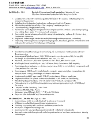 Sajib Debnath
Unit 8, 18-20 Helen st, Westmead, NSW – 2145.
Mobile: 0470 039 733,debnath81@gmail.com Citizen of Australia
3/4
Jul 2006 - Dec 2010 Technical Support and Implementation – Software division
Silverlake Information System Pvt Ltd – Bangalore, India
 Coordination with software sales department to deliver the required and attracting new
projects to the company
 Installing, troubleshooting, Maintaining and supporting the AIX servers
 Maintaining detailed knowledge of the company’s software products
 Decision-making and problem-solving
 Responsible for lead generation process including inside sales activities – email campaigning,
cold calling, direct mails, IT events and web seminars
 Responsible for market research activities using internet as a key tool and developing client
profiles and fact sheets
 Negotiates and manages contracts with key business partners (suppliers, customers)
 Preparing, reviewing and finalizing business proposals, datasheets, profiles, presentations and
collaterals for various service offerings in the group
 Excellent technical Knowledge of Networking, PC Maintenance, Hardware and software
Troubleshooting
 Knowledge of Windows Server 2003/ 2000 network operating system, SQL Server, MS
Exchange, Active Directory and Windows 2007,vista, XP, 2000
 Microsoft Office 2007, Office 2010 support and MS – Excel, MS – Power Point
 Working technical knowledge in Linux – Ubuntu, Putty, Samba and shell scripting
 Knowledge of user data and application recovery and ability to operate tools, components and
other peripheral accessories
 Knowledge on DHCP and typically handles computer servers, switches, routers; firewalls
network hubs, cabling knowledge, and related hardware
 Understanding of OSI layer model, TCP/IP protocols and different topologies
 Implementation at the system and network level for WAN and LAN connectivity,
 Monitoring of equipment and network traffic with Wireshark and Spiceworks
 Network security with IDS implementation and software penetration tools – SNORT and
Backtrack
 Graphics: Adobe Photoshop, Corel Draw
 Database: My SQL, SQL, Access
 Language: Java, VBScript, C, C++, PHP basic, CSS basic
 Experienced with both PC and Mac environments
PROFESSIONAL SKILLS AND QUALITIES
 Demonstrated ability to work effectively in a team environment
 Willingness and ability to adapt to new environments
 Planning, organizing, Self-confidence and interpersonal skills
 Analytical and problem solving skills
 Customer service and good communication (both verbal and written) skills
 Keeps abreast with industry trends and changes in software,hardware, network and security
technologies
IT SKILLS
 