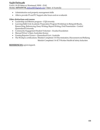 Sajib Debnath
Unit 8, 18-20 Helen st, Westmead, NSW – 2145.
Mobile: 0470 039 733,debnath81@gmail.com Citizen of Australia
4/4
 Administrative and property management skills
 Able to provide IT and PC Support after hours and on weekends
Other distinctions and courses
 Leadership and Mentor program – CQUniversity
 Learning Skills Unit Academic Preparation Program Workshops in Being Job Ready,
Researching, Referencing, Essay Writing, Report Writing, Oral Presentation - Central
Queensland University
 Community Engagement Student Volunteer – Exodus Foundation
 Manual Driver`s Open Australian licence
 Gaming Repairer Licence – Queensland Govt. Australia
 The Workpro certifications: Module Completed: 10-Discrimination,Harassmentand Bullying
Module Completed: 16-ICT Worker Health & Safety Induction
REFERENCES: upon request.
 