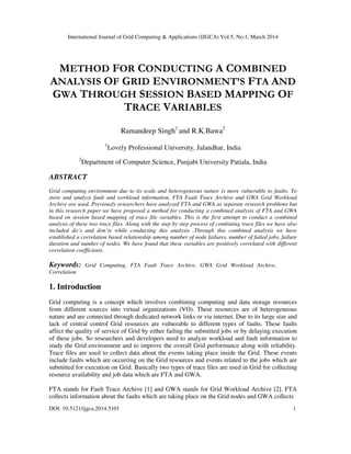 International Journal of Grid Computing & Applications (IJGCA) Vol.5, No.1, March 2014
DOI: 10.5121/ijgca.2014.5101 1
METHOD FOR CONDUCTING A COMBINED
ANALYSIS OF GRID ENVIRONMENT’S FTA AND
GWA THROUGH SESSION BASED MAPPING OF
TRACE VARIABLES
Ramandeep Singh1
and R.K.Bawa2
1
Lovely Professional University, Jalandhar, India
2
Department of Computer Science, Punjabi University Patiala, India
ABSTRACT
Grid computing environment due to its scale and heterogeneous nature is more vulnerable to faults. To
store and analyze fault and workload information, FTA Fault Trace Archive and GWA Grid Workload
Archive are used. Previously researchers have analyzed FTA and GWA as separate research problems but
in this research paper we have proposed a method for conducting a combined analysis of FTA and GWA
based on session based mapping of trace file variables. This is the first attempt to conduct a combined
analysis of these two trace files. Along with the step by step process of combining trace files we have also
included do’s and don’ts while conducting this analysis .Through this combined analysis we have
established a correlation based relationship among number of node failures, number of failed jobs, failure
duration and number of nodes. We have found that these variables are positively correlated with different
correlation coefficients.
Keywords: Grid Computing, FTA Fault Trace Archive, GWA Grid Workload Archive,
Correlation
1. Introduction
Grid computing is a concept which involves combining computing and data storage resources
from different sources into virtual organizations (VO). These resources are of heterogeneous
nature and are connected through dedicated network links or via internet. Due to its large size and
lack of central control Grid resources are vulnerable to different types of faults. These faults
affect the quality of service of Grid by either failing the submitted jobs or by delaying execution
of these jobs. So researchers and developers need to analyze workload and fault information to
study the Grid environment and to improve the overall Grid performance along with reliability.
Trace files are used to collect data about the events taking place inside the Grid. These events
include faults which are occurring on the Grid resources and events related to the jobs which are
submitted for execution on Grid. Basically two types of trace files are used in Grid for collecting
resource availability and job data which are FTA and GWA.
FTA stands for Fault Trace Archive [1] and GWA stands for Grid Workload Archive [2]. FTA
collects information about the faults which are taking place on the Grid nodes and GWA collects
 