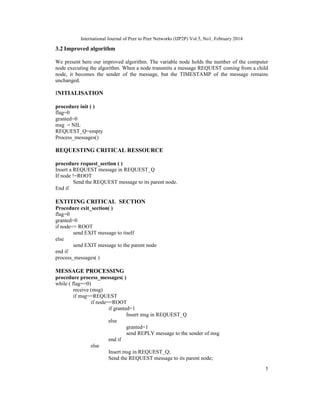 International Journal of Peer to Peer Networks (IJP2P) Vol.5, No1, February 2014
5
3.2 Improved algorithm
We present here our improved algorithm. The variable node holds the number of the computer
node executing the algorithm. When a node transmits a message REQUEST coming from a child
node, it becomes the sender of the message, but the TIMESTAMP of the message remains
unchanged.
INITIALISATION
procedure init ( )
flag=0
granted=0
msg = NIL
REQUEST_Q=empty
Process_messages()
REQUESTING CRITICAL RESSOURCE
procedure request_section ( )
Insert a REQUEST message in REQUEST_Q
If node !=ROOT
Send the REQUEST message to its parent node.
End if
EXTITING CRITICAL SECTION
Procedure exit_section( )
flag=0
granted=0
if node== ROOT
send EXIT message to itself
else
send EXIT message to the parent node
end if
process_messages( )
MESSAGE PROCESSING
procedure process_messages( )
while ( flag==0)
receive (msg)
if msg==REQUEST
if node==ROOT
if granted=1
Insert msg in REQUEST_Q
else
granted=1
send REPLY message to the sender of msg
end if
else
Insert msg in REQUEST_Q;
Send the REQUEST message to its parent node;
 