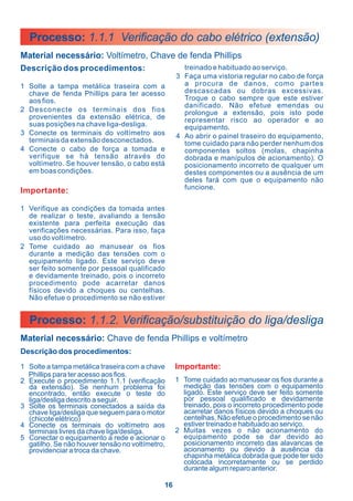 Processo: 1.1.1 Verificação do cabo elétrico (extensão)
Material necessário: Voltímetro, Chave de fenda Phillips
Descrição dos procedimentos:                        treinado e habituado ao serviço.
                                                  3 Faça uma vistoria regular no cabo de força
1 Solte a tampa metálica traseira com a             a procura de danos, como partes
  chave de fenda Phillips para ter acesso           descascadas ou dobras excessivas.
  aos fios.                                         Troque o cabo sempre que este estiver
                                                    danificado. Não efetue emendas ou
2 Desconecte os terminais dos fios                  prolongue a extensão, pois isto pode
  provenientes da extensão elétrica, de             representar risco ao operador e ao
  suas posições na chave liga-desliga.              equipamento.
3 Conecte os terminais do voltímetro aos          4 Ao abrir o painel traseiro do equipamento,
  terminais da extensão desconectados.              tome cuidado para não perder nenhum dos
4 Conecte o cabo de força a tomada e                componentes soltos (molas, chapinha
  verifique se há tensão através do                 dobrada e manípulos de acionamento). O
  voltímetro. Se houver tensão, o cabo está         posicionamento incorreto de qualquer um
  em boas condições.                                destes componentes ou a ausência de um
                                                    deles fará com que o equipamento não
                                                    funcione.
Importante:

1 Verifique as condições da tomada antes
  de realizar o teste, avaliando a tensão
  existente para perfeita execução das
  verificações necessárias. Para isso, faça
  uso do voltímetro.
2 Tome cuidado ao manusear os fios
  durante a medição das tensões com o
  equipamento ligado. Este serviço deve
  ser feito somente por pessoal qualificado
  e devidamente treinado, pois o incorreto
  procedimento pode acarretar danos
  físicos devido a choques ou centelhas.
  Não efetue o procedimento se não estiver


  Processo: 1.1.2. Verificação/substituição do liga/desliga
Material necessário: Chave de fenda Phillips e voltímetro
Descrição dos procedimentos:
1 Solte a tampa metálica traseira com a chave     Importante:
  Phillips para ter acesso aos fios.
2 Execute o procedimento 1.1.1 (verificação       1 Tome cuidado ao manusear os fios durante a
  da extensão). Se nenhum problema foi              medição das tensões com o equipamento
  encontrado, então execute o teste do              ligado. Este serviço deve ser feito somente
  liga/desliga descrito a seguir.                   por pessoal qualificado e devidamente
3 Solte os terminais conectados a saída da          treinado, pois o incorreto procedimento pode
  chave liga/desliga que seguem para o motor        acarretar danos físicos devido a choques ou
  (chicote elétrico)                                centelhas. Não efetue o procedimento se não
4 Conecte os terminais do voltímetro aos            estiver treinado e habituado ao serviço.
  terminais livres da chave liga/desliga.         2 Muitas vezes o não acionamento do
5 Conectar o equipamento a rede e acionar o         equipamento pode se dar devido ao
  gatilho. Se não houver tensão no voltímetro,      posicionamento incorreto das alavancas de
  providenciar a troca da chave.                    acionamento ou devido à ausência da
                                                    chapinha metálica dobrada que pode ter sido
                                                    colocada incorretamente ou se perdido
                                                    durante algum reparo anterior.

                                             16
 