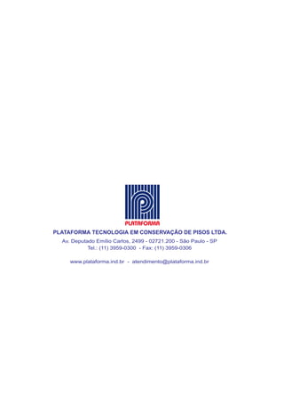 PLATAFORMA TECNOLOGIA EM CONSERVAÇÃO DE PISOS LTDA.
  Av. Deputado Emílio Carlos, 2499 - 02721.200 - São Paulo - SP
            Tel.: (11) 3959-0300 - Fax: (11) 3959-0306

     www.plataforma.ind.br - atendimento@plataforma.ind.br




                              2
 