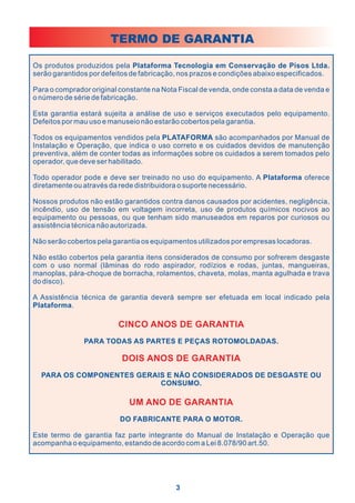 TERMO DE GARANTIA

Os produtos produzidos pela Plataforma Tecnologia em Conservação de Pisos Ltda.
serão garantidos por defeitos de fabricação, nos prazos e condições abaixo especificados.

Para o comprador original constante na Nota Fiscal de venda, onde consta a data de venda e
o número de série de fabricação.

Esta garantia estará sujeita a análise de uso e serviços executados pelo equipamento.
Defeitos por mau uso e manuseio não estarão cobertos pela garantia.

Todos os equipamentos vendidos pela PLATAFORMA são acompanhados por Manual de
Instalação e Operação, que indica o uso correto e os cuidados devidos de manutenção
preventiva, além de conter todas as informações sobre os cuidados a serem tomados pelo
operador, que deve ser habilitado.

Todo operador pode e deve ser treinado no uso do equipamento. A Plataforma oferece
diretamente ou através da rede distribuidora o suporte necessário.

Nossos produtos não estão garantidos contra danos causados por acidentes, negligência,
incêndio, uso de tensão em voltagem incorreta, uso de produtos químicos nocivos ao
equipamento ou pessoas, ou que tenham sido manuseados em reparos por curiosos ou
assistência técnica não autorizada.

Não serão cobertos pela garantia os equipamentos utilizados por empresas locadoras.

Não estão cobertos pela garantia itens considerados de consumo por sofrerem desgaste
com o uso normal (lâminas do rodo aspirador, rodízios e rodas, juntas, mangueiras,
manoplas, pára-choque de borracha, rolamentos, chaveta, molas, manta agulhada e trava
do disco).

A Assistência técnica de garantia deverá sempre ser efetuada em local indicado pela
Plataforma.

                         CINCO ANOS DE GARANTIA
               PARA TODAS AS PARTES E PEÇAS ROTOMOLDADAS.

                           DOIS ANOS DE GARANTIA
  PARA OS COMPONENTES GERAIS E NÃO CONSIDERADOS DE DESGASTE OU
                           CONSUMO.

                             UM ANO DE GARANTIA
                          DO FABRICANTE PARA O MOTOR.

Este termo de garantia faz parte integrante do Manual de Instalação e Operação que
acompanha o equipamento, estando de acordo com a Lei 8.078/90 art.50.




                                           3
 