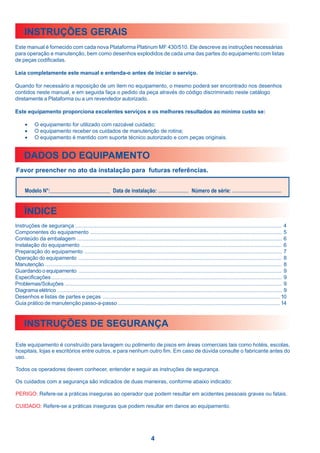 INSTRUÇÕES GERAIS
Este manual é fornecido com cada nova Plataforma Platinum MF 430/510. Ele descreve as instruções necessárias
para operação e manutenção, bem como desenhos explodidos de cada uma das partes do equipamento com listas
de peças codificadas.

Leia completamente este manual e entenda-o antes de iniciar o serviço.

Quando for necessário a reposição de um item no equipamento, o mesmo poderá ser encontrado nos desenhos
contidos neste manual, e em seguida faça o pedido da peça através do código discriminado neste catálogo
diretamente a Plataforma ou a um revendedor autorizado.

Este equipamento proporciona excelentes serviços e os melhores resultados ao mínimo custo se:

      •     O equipamento for utilizado com razoável cuidado;
      •     O equipamento receber os cuidados de manutenção de rotina;
      •     O equipamento é mantido com suporte técnico autorizado e com peças originais.


     DADOS DO EQUIPAMENTO
Favor preencher no ato da instalação para futuras referências.


      Modelo N°:                                             Data de instalação:                              Número de série:


     ÍNDICE
Instruções de segurança ......................................................................................................................................... 4
Componentes do equipamento ............................................................................................................................... 5
Conteúdo da embalagem ........................................................................................................................................ 6
Instalação do equipamento ..................................................................................................................................... 6
Preparação do equipamento ................................................................................................................................... 7
Operação do equipamento ....................................................................................................................................... 8
Manutenção ............................................................................................................................................................. 8
Guardando o equipamento ....................................................................................................................................... 9
Especificações ......................................................................................................................................................... 9
Problemas/Soluções ................................................................................................................................................ 9
Diagrama elétrico ..................................................................................................................................................... 9
Desenhos e listas de partes e peças ...................................................................................................................... 10
Guia prático de manutenção passo-a-passo ............................................................................................................ 14



     INSTRUÇÕES DE SEGURANÇA

Este equipamento é construído para lavagem ou polimento de pisos em áreas comerciais tais como hotéis, escolas,
hospitais, lojas e escritórios entre outros, e para nenhum outro fim. Em caso de dúvida consulte o fabricante antes do
uso.

Todos os operadores devem conhecer, entender e seguir as instruções de segurança.

Os cuidados com a segurança são indicados de duas maneiras, conforme abaixo indicado:

PERIGO: Refere-se a práticas inseguras ao operador que podem resultar em acidentes pessoais graves ou fatais.

CUIDADO: Refere-se a práticas inseguras que podem resultar em danos ao equipamento.




                                                                                     4
 