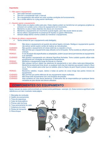 Importante:

1 – Não opere o equipamento:
     •    Sem estar treinado e autorizado;
     •    Sem ler e compreender todo o manual;
     •    Se o equipamento não estiver em suas corretas condições de funcionamento;
     •    Se o cordão elétrico ou o plug estiver danificado;

2 – Quando operar o equipamento:
     •   Retire todos os objetos soltos pelo piso. Estes objetos podem se transformar em perigosos projéteis se
         entrarem em contato como o disco do equipamento em movimento;
     •   Mantenha os pés e mãos distantes dos discos em movimento;
     •   Mantenha o equipamento em movimento quando ligado, para não causar danos ao piso;
     •   Nunca utilize o equipamento na presença de líquidos ou gases inflamáveis;
     •   Sempre esteja atento e tenha cuidado ao manobrar o equipamento.

3 – Depois de utilizar o equipamento:
     •    Tenha certeza de que o equipamento está desligado;

PERIGO:         Não deixe o equipamento só quando ele estiver ligado a tomada. Desligue o equipamento quando
                não estiver sendo usado e antes de realizar as manutenções.
CUIDADO:        Não guarde o equipamento em áreas externas ou exposto a chuva.
PERIGO:         Não permita que o equipamento seja utilizado como brinquedo. Tenha cautela ao utilizá-lo perto de
                crianças.
PERIGO:         O uso de peças não especificadas ou adaptações, podem causar danos permanentes ao equipamento
                e ao operador.
CUIDADO:        Não guarde o equipamento em câmaras frigoríficas fechadas. Tome cuidado quando utilizar este
                equipamento em condições de baixíssimas temperaturas.
PERIGO:         Mantenha o equipamento longe de faíscas ou chamas.
CUIDADO:        Não coloque nenhum objeto nas aberturas do equipamento e nem utilize nada para bloqueá-las.
                Mantenha as aberturas livres de pó, ou qualquer outro tipo de materiais que possam reduzir o fluxo
                de ar. Tome cuidado para evitar que os cabelos, jóias ou fiapos de pano fiquem presos nas peças
                móveis.
PERIGO:         Mantenha cabelos, roupas, dedos e todas as partes do corpo longe das partes móveis do
                equipamento.
CUIDADO:        Não permita que partes elétricas de seu equipamento sejam molhados.
CUIDADO:        Não limpe este equipamento com uma lavadora de pressão.
CUIDADO:        Seja cauteloso ao usar discos abrasivos. O fabricante não se responsabiliza por quaisquer danos
                causados ao piso devido aos discos utilizados.


   COMPONENTES DO EQUIPAMENTO
Neste manual, às vezes você encontrará um número entre parênteses - exemplo: (2). Estes números significam uma
referência a um item mostrado nesta página.

1. Manoplas de condução
2. Gatilho de acionamento
3. Trava de segurança
4. Cabo de força elétrico
5. Prensa cabo de força                   3              1
6. Trava acionamento do cabo
7. Cobertura do motor                                                                             7
8. Rodas de transporte
9. Pára-choque



                                                     5 2               6
                                                                                                             9

                                                  4                8
                                                    5
 