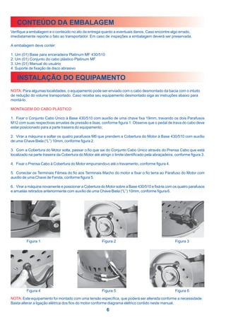 CONTEÚDO DA EMBALAGEM
Verifique a embalagem e o conteúdo no ato da entrega quanto a eventuais danos. Caso encontre algo errado,
imediatamente reporte o fato ao transportador. Em caso de inspeções a embalagem deverá ser preservada.

A embalagem deve conter:

1. Um (01) Base para enceradeira Platinum MF 430/510
2. Um (01) Conjunto do cabo plástico Platinum MF
3. Um (01) Manual do usuário
4. Suporte de fixação de disco abrasivo

    INSTALAÇÃO DO EQUIPAMENTO
NOTA: Para algumas localidades, o equipamento pode ser enviado com o cabo desmontado da bacia com o intuito
de redução do volume transportado. Caso receba seu equipamento desmontado siga as instruções abaixo para
montá-lo.

MONTAGEM DO CABO PLÁSTICO

1. Fixar o Conjunto Cabo Único à Base 430/510 com auxílio de uma chave fixa 19mm, travando os dois Parafusos
M12 com suas respectivas arruelas de pressão e lisas, conforme figura 1. Observe que o pedal de trava do cabo deve
estar posicionado para a parte traseira do equipamento;

2. Virar a máquina e soltar os quatro parafusos M6 que prendem a Cobertura do Motor à Base 430/510 com auxílio
de uma Chave Biela (“L”) 10mm, conforme figura 2.

3. Com a Cobertura do Motor solta, passar o fio que sai do Conjunto Cabo Único através do Prensa Cabo que está
localizado na parte traseira da Cobertura do Motor até atingir o limite identificado pela abraçadeira, conforme figura 3.

4. Fixar o Prensa Cabo à Cobertura do Motor empurrando-o até o travamento, conforme figura 4.

5. Conectar os Terminais Fêmea do fio aos Terminais Macho do motor e fixar o fio terra ao Parafuso do Motor com
auxílio de uma Chave de Fenda, conforme figura 5.

6. Virar a máquina novamente e posicionar a Cobertura do Motor sobre a Base 430/510 e fixá-la com os quatro parafusos
e arruelas retirados anteriormente com auxílio de uma Chave Biela (“L”) 10mm, conforme figura 6.




         Figura 1                                       Figura 2                                      Figura 3




         Figura 4                                       Figura 5                                      Figura 6

NOTA: Este equipamento foi montado com uma tensão específica, que poderá ser alterada conforme a necessidade.
Basta alterar a ligação elétrica dos fios do motor conforme diagrama elétrico contido neste manual.
                                                           6
 