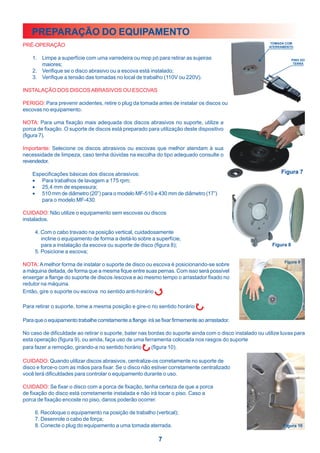 PREPARAÇÃO DO EQUIPAMENTO
PRÉ-OPERAÇÃO                                                                                               TOMADA COM
                                                                                                          ATERRAMENTO


    1. Limpe a superfície com uma varredeira ou mop pó para retirar as sujeiras                                     PINO DO
       maiores;                                                                                                      TERRA

    2. Verifique se o disco abrasivo ou a escova está instalado;
    3. Verifique a tensão das tomadas no local de trabalho (110V ou 220V).

INSTALAÇÃO DOS DISCOS ABRASIVOS OU ESCOVAS

PERIGO: Para prevenir acidentes, retire o plug da tomada antes de instalar os discos ou
escovas no equipamento.

NOTA: Para uma fixação mais adequada dos discos abrasivos no suporte, utilize a
porca de fixação. O suporte de discos está preparado para utilização deste dispositivo
(figura 7).

Importante: Selecione os discos abrasivos ou escovas que melhor atendam à sua
necessidade de limpeza, caso tenha dúvidas na escolha do tipo adequado consulte o
revendedor.

    Especificações básicas dos discos abrasivos:
    • Para trabalhos de lavagem a 175 rpm;
    • 25,4 mm de espessura;
    • 510 mm de diâmetro (20”) para o modelo MF-510 e 430 mm de diâmetro (17”)
       para o modelo MF-430.

CUIDADO: Não utilize o equipamento sem escovas ou discos
instalados.

     4. Com o cabo travado na posição vertical, cuidadosamente
        incline o equipamento de forma a deitá-lo sobre a superfície,
        para a instalação da escova ou suporte de disco (figura 8);
     5. Posicione a escova;

NOTA: A melhor forma de instalar o suporte de disco ou escova é posicionando-se sobre
a máquina deitada, de forma que a mesma fique entre suas pernas. Com isso será possível
enxergar a flange do suporte de discos /escova e ao mesmo tempo o arrastador fixado no
redutor na máquina.
Então, gire o suporte ou escova no sentido anti-horário    .

Para retirar o suporte, tome a mesma posição e gire-o no sentido horário        .

Para que o equipamento trabalhe corretamente a flange irá se fixar firmemente ao arrastador.

No caso de dificuldade ao retirar o suporte, bater nas bordas do suporte ainda com o disco instalado ou utilize luvas para
esta operação (figura 9), ou ainda, faça uso de uma ferramenta colocada nos rasgos do suporte
para fazer a remoção, girando-a no sentido horário      (figura 10).

CUIDADO: Quando utilizar discos abrasivos, centralize-os corretamente no suporte de
disco e force-o com as mãos para fixar. Se o disco não estiver corretamente centralizado
você terá dificuldades para controlar o equipamento durante o uso.

CUIDADO: Se fixar o disco com a porca de fixação, tenha certeza de que a porca
de fixação do disco está corretamente instalada e não irá tocar o piso. Caso a
porca de fixação encoste no piso, danos poderão ocorrer.

     6. Recoloque o equipamento na posição de trabalho (vertical);
     7. Desenrole o cabo de força;
     8. Conecte o plug do equipamento a uma tomada aterrada.

                                                            7
 