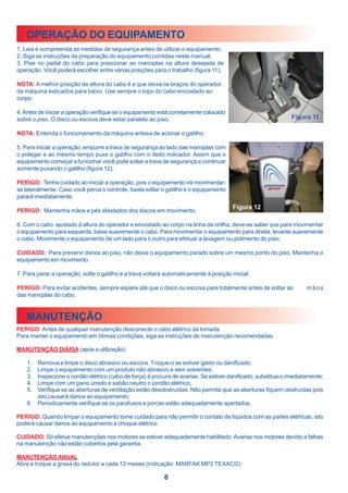 OPERAÇÃO DO EQUIPAMENTO
1. Leia e compreenda as medidas de segurança antes de utilizar o equipamento;
2. Siga as instruções da preparação do equipamento contidas neste manual;
3. Pise no pedal do cabo para posicionar as manoplas na altura desejada de
operação. Você poderá escolher entre várias posições para o trabalho (figura 11);

NOTA: A melhor posição de altura do cabo é a que deixa os braços do operador
da máquina esticados para baixo. Use sempre o topo do cabo encostado ao
corpo.

4. Antes de iniciar a operação verifique se o equipamento está corretamente colocado
sobre o piso. O disco ou escova deve estar paralelo ao piso;

NOTA: Entenda o funcionamento da máquina antesa de acionar o gatilho.

5. Para iniciar a operação, empurre a trava de segurança ao lado das manoplas com
o polegar e ao mesmo tempo puxe o gatilho com o dedo indicador. Assim que o
equipamento começar a funcionar você pode soltar a trava de segurança e continuar
somente puxando o gatilho (figura 12);

PERIGO: Tenha cuidado ao iniciar a operação, pois o equipamento irá movimentar-
se lateralmente. Caso você perca o controle, basta soltar o gatilho e o equipamento
parará imediatamente.

PERIGO: Mantenha mãos e pés afastados dos discos em movimento.

6. Com o cabo ajustado à altura do operador e encostado ao corpo na linha da virilha, deve-se saber que para movimentar
o equipamento para esquerda, baixe suavemente o cabo. Para movimentar o equipamento para direita, levante suavemente
o cabo. Movimente o equipamento de um lado para o outro para efetuar a lavagem ou polimento do piso;

CUIDADO: Para prevenir danos ao piso, não deixe o equipamento parado sobre um mesmo ponto do piso. Mantenha o
equipamento em movimento.

7. Para parar a operação, solte o gatilho e a trava voltará automaticamente à posição inicial.

PERIGO: Para evitar acidentes, sempre espere até que o disco ou escova pare totalmente antes de soltar as           mãos
das manoplas do cabo.


   MANUTENÇÃO
PERIGO: Antes de qualquer manutenção desconecte o cabo elétrico da tomada.
Para manter o equipamento em ótimas condições, siga as instruções de manutenção recomendadas.

MANUTENÇÃO DIÁRIA (após a utilização)

    1. Remova e limpe o disco abrasivo ou escova. Troque-o se estiver gasto ou danificado;
    2. Limpe o equipamento com um produto não abrasivo e sem solventes;
    3. Inspecione o cordão elétrico (cabo de força) à procura de avarias. Se estiver danificado, substitua-o imediatamente;
    4. Limpe com um pano úmido e sabão neutro o cordão elétrico;
    5. Verifique se as aberturas de ventilação estão desobstruídas. Não permita que as aberturas fiquem obstruídas pois
       isto causará danos ao equipamento;
    6. Periodicamente verifique se os parafusos e porcas estão adequadamente apertados.

PERIGO: Quando limpar o equipamento tome cuidado para não permitir o contato de líquidos com as partes elétricas, isto
poderá causar danos ao equipamento e choque elétrico.

CUIDADO: Só efetue manutenções nos motores se estiver adequadamente habilitado. Avarias nos motores devido a falhas
na manutenção não estão cobertos pela garantia.

MANUTENÇÃO ANUAL
Abra e troque a graxa do redutor a cada 12 meses (indicação: MARFAK MP2 TEXACO)

                                                           8
 