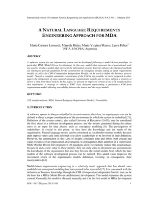 International Journal of Computer Science, Engineering and Applications (IJCSEA) Vol.5, No.1, February 2015
DOI : 10.5121/ijcsea.2015.5101 1
A NATURAL LANGUAGE REQUIREMENTS
ENGINEERING APPROACH FOR MDA
María Carmen Leonardi, Marcela Ridao, María Virginia Mauco, Laura Felice1
1
INTIA; UNCPBA; Argentina
ABSTRACT
A software system for any information system can be developed following a model driven paradigm, in
particular MDA (Model Driven Architecture). In this way, models that represent the organizational work
are used to produce models that represent the information system. Current software development methods
are starting to provide guidelines for the construction of conceptual models, taking as input requirements
models. In MDA the CIM (Computation Independent Model) can be used to define the business process
model. Though a complete automatic construction of the CIM is not possible, we have proposed in other
papers the integration of some natural language requirements models and we have defined a strategy to
derive a CIM from these models. In this paper, we present an improved version of our ATL transformation
that implements a strategy to obtain a UML class diagram representing a preliminary CIM from
requirements models allowing traceability between the source and the target models.
KEYWORDS
ATL transformations, MDA, Natural Language Requirements Models, Traceability
1. INTRODUCTION
A software system is always embedded in an environment; therefore, its requirements can not be
defined without a proper consideration of the environment in which the system is embedded [21].
Definition of the system context, also called Universe of Discourse (UofD), may be considered
the first phase in a software development process, and the models generated during this phase
serve as an input for later phases, such as conceptual modeling [8]. The participation of
stakeholders is crucial in this phase, as they have the knowledge and the needs of the
organization. Natural language models can be considered as stakeholder-oriented models, because
their expressiveness and semi informal style allow stakeholders to be involved in their definition.
However, the construction of this kind of models consumes time and effort, both crucial and
value resources of an organization, discouraging, in consequence, their adoption in a real project.
MDD (Model Driven Development) [18] paradigm allows to partially reduce this disadvantage,
because it adds a new value to these models: they not only serve to document and communicate
the knowledge of the organization but also they become the initial models from which the later
models of the software development process can be derived. This added value improves the
investment return of the requirements models definition, favoring, in consequence, their
incorporation [24].
Model-driven requirements engineering is a relatively novel approach that has started once
model-driven conceptual modeling has been proved to be successful [7]. It is concerned with the
definition of business knowledge through the CIM (Computation Independent Model) that can be
the basis for a MDA (Model Driven Architecture) development. This model represents the system
context. Generally this model is obtained manually and it is the first model in MDA development
 