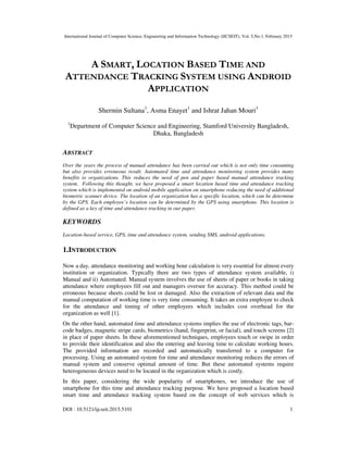International Journal of Computer Science, Engineering and Information Technology (IJCSEIT), Vol. 5,No.1, February 2015
DOI : 10.5121/ijcseit.2015.5101 1
A SMART, LOCATION BASED TIME AND
ATTENDANCE TRACKING SYSTEM USING ANDROID
APPLICATION
Shermin Sultana1
, Asma Enayet1
and Ishrat Jahan Mouri1
1
Department of Computer Science and Engineering, Stamford University Bangladesh,
Dhaka, Bangladesh
ABSTRACT
Over the years the process of manual attendance has been carried out which is not only time consuming
but also provides erroneous result. Automated time and attendance monitoring system provides many
benefits to organizations. This reduces the need of pen and paper based manual attendance tracking
system. Following this thought, we have proposed a smart location based time and attendance tracking
system which is implemented on android mobile application on smartphone reducing the need of additional
biometric scanner device. The location of an organization has a specific location, which can be determine
by the GPS. Each employee’s location can be determined by the GPS using smartphone. This location is
defined as a key of time and attendance tracking in our paper.
KEYWORDS
Location-based service, GPS, time and attendance system, sending SMS, android applications.
1.INTRODUCTION
Now a day, attendance monitoring and working hour calculation is very essential for almost every
institution or organization. Typically there are two types of attendance system available, i)
Manual and ii) Automated. Manual system involves the use of sheets of paper or books in taking
attendance where employees fill out and managers oversee for accuracy. This method could be
erroneous because sheets could be lost or damaged. Also the extraction of relevant data and the
manual computation of working time is very time consuming. It takes an extra employee to check
for the attendance and timing of other employees which includes cost overhead for the
organization as well [1].
On the other hand, automated time and attendance systems implies the use of electronic tags, bar-
code badges, magnetic stripe cards, biometrics (hand, fingerprint, or facial), and touch screens [2]
in place of paper sheets. In these aforementioned techniques, employees touch or swipe in order
to provide their identification and also the entering and leaving time to calculate working hours.
The provided information are recorded and automatically transferred to a computer for
processing. Using an automated system for time and attendance monitoring reduces the errors of
manual system and conserve optimal amount of time. But these automated systems require
heterogeneous devices need to be located in the organization which is costly.
In this paper, considering the wide popularity of smartphones, we introduce the use of
smartphone for this time and attendance tracking purpose. We have proposed a location based
smart time and attendance tracking system based on the concept of web services which is
 