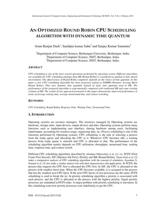 International Journal of Computer Science, Engineering and Information Technology (IJCSEIT), Vol. 5,No.1, February 2015
DOI : 10.5121/ijcseit.2015.5102 7
AN OPTIMIZED ROUND ROBIN CPU SCHEDULING
ALGORITHM WITH DYNAMIC TIME QUANTUM
Amar Ranjan Dash1
, Sandipta kumar Sahu2
and Sanjay Kumar Samantra3
1
Department of Computer Science, Berhampur University, Berhampur, India.
2
Department of Computer Science, NIST, Berhampur, India.
3
Department of Computer Science, NIST, Berhampur, India.
ABSTRACT
CPU scheduling is one of the most crucial operations performed by operating system. Different algorithms
are available for CPU scheduling amongst them RR (Round Robin) is considered as optimal in time shared
environment. The effectiveness of Round Robin completely depends on the choice of time quantum. In this
paper a new CPU scheduling algorithm has been proposed, named as DABRR (Dynamic Average Burst
Round Robin). That uses dynamic time quantum instead of static time quantum used in RR. The
performance of the proposed algorithm is experimentally compared with traditional RR and some existing
variants of RR. The results of our approach presented in this paper demonstrate improved performance in
terms of average waiting time, average turnaround time, and context switching.
KEYWORDS
CPU Scheduling, Round Robin, Response Time, Waiting Time, Turnaround Time
1. INTRODUCTION
Operating systems are resource managers. The resources managed by Operating systems are
hardware, storage units, input devices, output devices and data. Operating systems perform many
functions such as implementing user interface, sharing hardware among users, facilitating
input/output, accounting for resource usage, organizing data, etc. Process scheduling is one of the
functions performed by Operating systems. CPU scheduling is the task of selecting a process
from the ready queue and allocating the CPU to it. Whenever CPU becomes idle, a waiting
process from ready queue is selected and CPU is allocated to that. The performance of the
scheduling algorithm mainly depends on CPU utilization, throughput, turnaround time, waiting
time, response time, and context switch.
Different CPU scheduling algorithms described by Abraham Silberschatz et al. [1], viz. FCFS (First
Come First Served), SJF (Shortest Job First), Priority and RR (Round Robin). Neetu Goel et al. [2]
make a comparative analysis of CPU scheduling algorithms with the concept of schedulers. Jayashree S.
Somani et al. [3] also make a similar analysis but with their characteristics and applications. In FCFS, the
process that requests the CPU first is allocated the CPU first. In SJF, the CPU is allocated to the
process with smallest burst time. When the CPU becomes available, it is assigned to the process
that has the smallest next CPU burst. If the next CPU bursts of two processes are the same, FCFS
scheduling is used to break the tie. In priority scheduling algorithm a priority is associated with
each process, and the CPU is allocated to the process with the highest priority. Equal priority
processes are scheduled in FCFS order. A major problem with priority scheduling is starvation. In
this scheduling some low priority processes wait indefinitely to get the CPU.
 