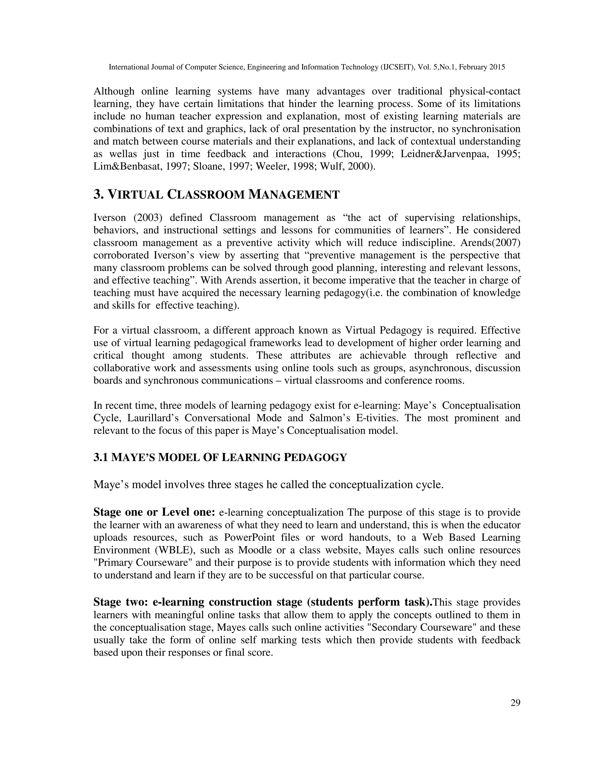 International Journal of Computer Science, Engineering and Information Technology (IJCSEIT), Vol. 5,No.1, February 2015
29
Although online learning systems have many advantages over traditional physical-contact
learning, they have certain limitations that hinder the learning process. Some of its limitations
include no human teacher expression and explanation, most of existing learning materials are
combinations of text and graphics, lack of oral presentation by the instructor, no synchronisation
and match between course materials and their explanations, and lack of contextual understanding
as wellas just in time feedback and interactions (Chou, 1999; Leidner&Jarvenpaa, 1995;
Lim&Benbasat, 1997; Sloane, 1997; Weeler, 1998; Wulf, 2000).
3. VIRTUAL CLASSROOM MANAGEMENT
Iverson (2003) defined Classroom management as “the act of supervising relationships,
behaviors, and instructional settings and lessons for communities of learners”. He considered
classroom management as a preventive activity which will reduce indiscipline. Arends(2007)
corroborated Iverson’s view by asserting that “preventive management is the perspective that
many classroom problems can be solved through good planning, interesting and relevant lessons,
and effective teaching”. With Arends assertion, it become imperative that the teacher in charge of
teaching must have acquired the necessary learning pedagogy(i.e. the combination of knowledge
and skills for effective teaching).
For a virtual classroom, a different approach known as Virtual Pedagogy is required. Effective
use of virtual learning pedagogical frameworks lead to development of higher order learning and
critical thought among students. These attributes are achievable through reflective and
collaborative work and assessments using online tools such as groups, asynchronous, discussion
boards and synchronous communications – virtual classrooms and conference rooms.
In recent time, three models of learning pedagogy exist for e-learning: Maye’s Conceptualisation
Cycle, Laurillard’s Conversational Mode and Salmon’s E-tivities. The most prominent and
relevant to the focus of this paper is Maye’s Conceptualisation model.
3.1 MAYE’S MODEL OF LEARNING PEDAGOGY
Maye’s model involves three stages he called the conceptualization cycle.
Stage one or Level one: e-learning conceptualization The purpose of this stage is to provide
the learner with an awareness of what they need to learn and understand, this is when the educator
uploads resources, such as PowerPoint files or word handouts, to a Web Based Learning
Environment (WBLE), such as Moodle or a class website, Mayes calls such online resources
"Primary Courseware" and their purpose is to provide students with information which they need
to understand and learn if they are to be successful on that particular course.
Stage two: e-learning construction stage (students perform task).This stage provides
learners with meaningful online tasks that allow them to apply the concepts outlined to them in
the conceptualisation stage, Mayes calls such online activities "Secondary Courseware" and these
usually take the form of online self marking tests which then provide students with feedback
based upon their responses or final score.
 