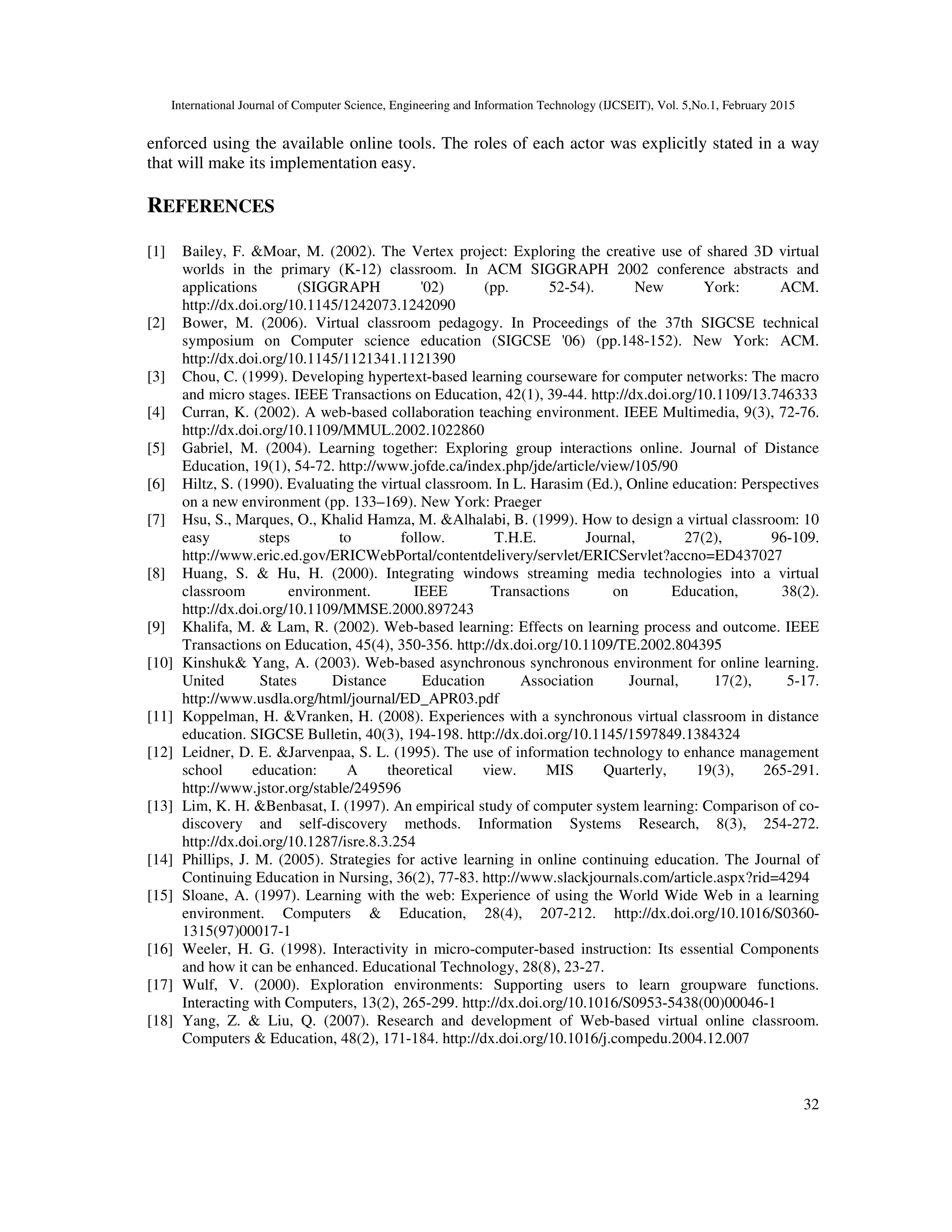 International Journal of Computer Science, Engineering and Information Technology (IJCSEIT), Vol. 5,No.1, February 2015
32
enforced using the available online tools. The roles of each actor was explicitly stated in a way
that will make its implementation easy.
REFERENCES
[1] Bailey, F. &Moar, M. (2002). The Vertex project: Exploring the creative use of shared 3D virtual
worlds in the primary (K-12) classroom. In ACM SIGGRAPH 2002 conference abstracts and
applications (SIGGRAPH '02) (pp. 52-54). New York: ACM.
http://dx.doi.org/10.1145/1242073.1242090
[2] Bower, M. (2006). Virtual classroom pedagogy. In Proceedings of the 37th SIGCSE technical
symposium on Computer science education (SIGCSE '06) (pp.148-152). New York: ACM.
http://dx.doi.org/10.1145/1121341.1121390
[3] Chou, C. (1999). Developing hypertext-based learning courseware for computer networks: The macro
and micro stages. IEEE Transactions on Education, 42(1), 39-44. http://dx.doi.org/10.1109/13.746333
[4] Curran, K. (2002). A web-based collaboration teaching environment. IEEE Multimedia, 9(3), 72-76.
http://dx.doi.org/10.1109/MMUL.2002.1022860
[5] Gabriel, M. (2004). Learning together: Exploring group interactions online. Journal of Distance
Education, 19(1), 54-72. http://www.jofde.ca/index.php/jde/article/view/105/90
[6] Hiltz, S. (1990). Evaluating the virtual classroom. In L. Harasim (Ed.), Online education: Perspectives
on a new environment (pp. 133–169). New York: Praeger
[7] Hsu, S., Marques, O., Khalid Hamza, M. &Alhalabi, B. (1999). How to design a virtual classroom: 10
easy steps to follow. T.H.E. Journal, 27(2), 96-109.
http://www.eric.ed.gov/ERICWebPortal/contentdelivery/servlet/ERICServlet?accno=ED437027
[8] Huang, S. & Hu, H. (2000). Integrating windows streaming media technologies into a virtual
classroom environment. IEEE Transactions on Education, 38(2).
http://dx.doi.org/10.1109/MMSE.2000.897243
[9] Khalifa, M. & Lam, R. (2002). Web-based learning: Effects on learning process and outcome. IEEE
Transactions on Education, 45(4), 350-356. http://dx.doi.org/10.1109/TE.2002.804395
[10] Kinshuk& Yang, A. (2003). Web-based asynchronous synchronous environment for online learning.
United States Distance Education Association Journal, 17(2), 5-17.
http://www.usdla.org/html/journal/ED_APR03.pdf
[11] Koppelman, H. &Vranken, H. (2008). Experiences with a synchronous virtual classroom in distance
education. SIGCSE Bulletin, 40(3), 194-198. http://dx.doi.org/10.1145/1597849.1384324
[12] Leidner, D. E. &Jarvenpaa, S. L. (1995). The use of information technology to enhance management
school education: A theoretical view. MIS Quarterly, 19(3), 265-291.
http://www.jstor.org/stable/249596
[13] Lim, K. H. &Benbasat, I. (1997). An empirical study of computer system learning: Comparison of co-
discovery and self-discovery methods. Information Systems Research, 8(3), 254-272.
http://dx.doi.org/10.1287/isre.8.3.254
[14] Phillips, J. M. (2005). Strategies for active learning in online continuing education. The Journal of
Continuing Education in Nursing, 36(2), 77-83. http://www.slackjournals.com/article.aspx?rid=4294
[15] Sloane, A. (1997). Learning with the web: Experience of using the World Wide Web in a learning
environment. Computers & Education, 28(4), 207-212. http://dx.doi.org/10.1016/S0360-
1315(97)00017-1
[16] Weeler, H. G. (1998). Interactivity in micro-computer-based instruction: Its essential Components
and how it can be enhanced. Educational Technology, 28(8), 23-27.
[17] Wulf, V. (2000). Exploration environments: Supporting users to learn groupware functions.
Interacting with Computers, 13(2), 265-299. http://dx.doi.org/10.1016/S0953-5438(00)00046-1
[18] Yang, Z. & Liu, Q. (2007). Research and development of Web-based virtual online classroom.
Computers & Education, 48(2), 171-184. http://dx.doi.org/10.1016/j.compedu.2004.12.007
 