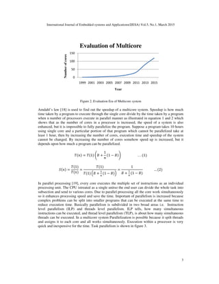 International Journal of Embedded systems and Applications(IJESA) Vol.5, No.1, March 2015
3
Figure 2. Evaluation Era of Multicore system
Amdahl’s law [18] is used to find out the speedup of a multicore system. Speedup is how much
time taken by a program to execute through the single core divide by the time taken by a program
when n number of processors execute in parallel manner as illustrated in equation 1 and 2 which
shows that as the number of cores in a processor is increased, the speed of a system is also
enhanced, but it is impossible to fully parallelize the program. Suppose a program takes 10 hours
using single core and a particular portion of that program which cannot be parallelized take at
least 1 hour, then by increasing the number of cores, execution time and speedup of the system
cannot be changed. By increasing the number of cores somehow speed up is increased, but it
depends upon how much a program can be parallelized.
 = 1  +
1

1 −  . . . 1
 =
1

=
1
1  +


1 − 
=
1
 +


1 − 
… 2
In parallel processing [19], every core executes the multiple set of instructions as an individual
processing unit. The CPU istreated as a single unitso the end user can divide the whole task into
subsection and send to various cores. Due to parallel processing all the core work simultaneously
so it enhances processing speed and save the time. Important of parallelism is increased because
complex problems can be split into smaller programs that can be executed at the same time to
reduce execution time. Basically parallelism is subdivided in two broad areas i.e. Instruction
level parallelism (ILP) and threads level parallelism. ILP tells, how many simultaneous
instructions can be executed, and thread level parallelism (TLP), is about how many simultaneous
threads can be executed. In a multicore system Parallelization is possible because it spilt threads
and assigns it to each core and all works simultaneously. Execution within a processor is very
quick and inexpensive for the time. Task parallelism is shown in figure 3.
0
50
100
150
1999 2001 2003 2005 2007 2009 2011 2013 2015
Number
of
cores
Year
Evaluation of Multicore
 